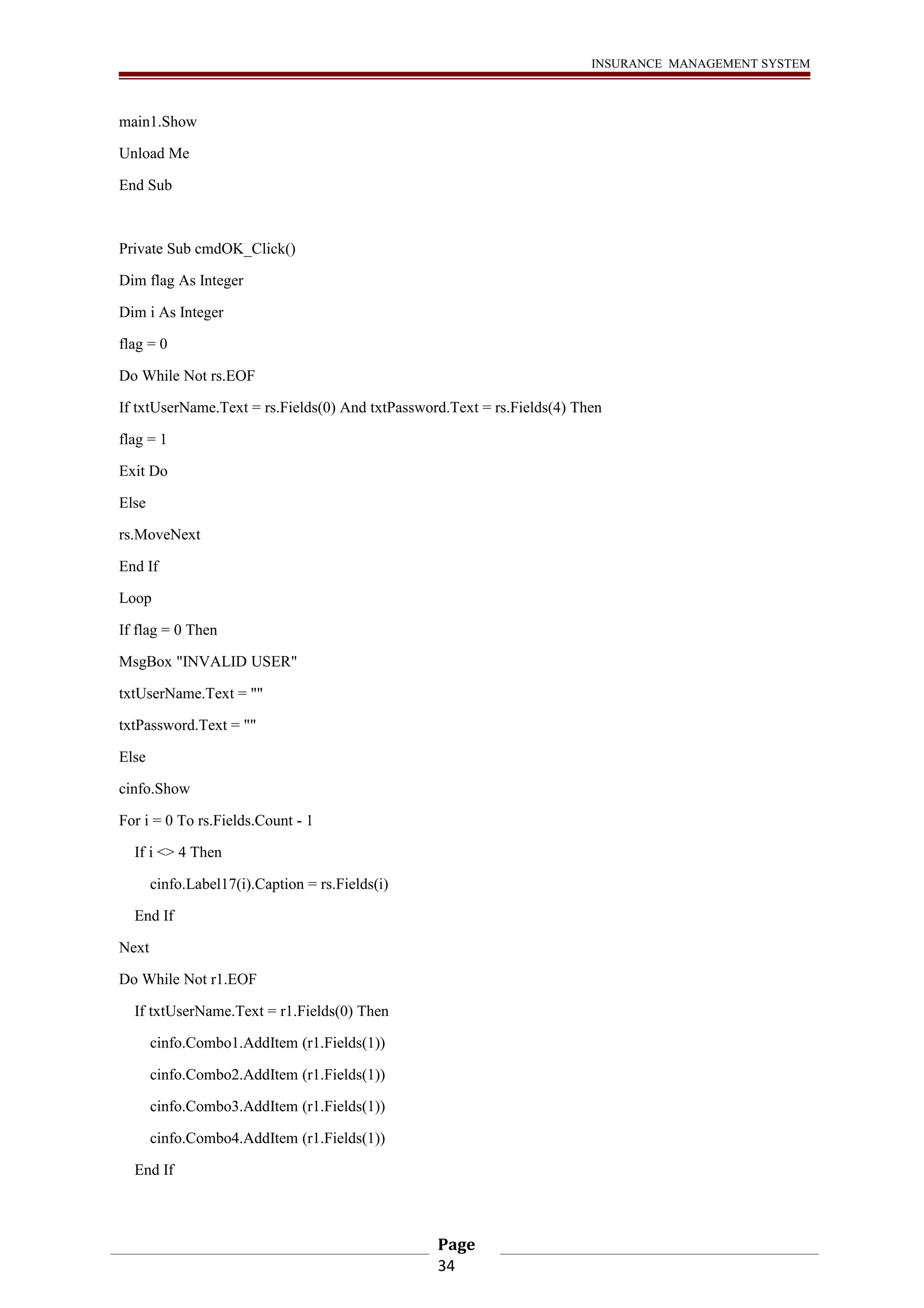 INSURANCE MANAGEMENT SYSTEM 
main1.Show 
Unload Me 
End Sub 
Private Sub cmdOK_Click() 
Dim flag As Integer 
Dim i As Integer 
flag = 0 
Do While Not rs.EOF 
If txtUserName.Text = rs.Fields(0) And txtPassword.Text = rs.Fields(4) Then 
flag = 1 
Exit Do 
Else 
rs.MoveNext 
End If 
Loop 
If flag = 0 Then 
MsgBox "INVALID USER" 
txtUserName.Text = "" 
txtPassword.Text = "" 
Else 
cinfo.Show 
For i = 0 To rs.Fields.Count - 1 
If i <> 4 Then 
cinfo.Label17(i).Caption = rs.Fields(i) 
End If 
Next 
Do While Not r1.EOF 
If txtUserName.Text = r1.Fields(0) Then 
cinfo.Combo1.AddItem (r1.Fields(1)) 
cinfo.Combo2.AddItem (r1.Fields(1)) 
cinfo.Combo3.AddItem (r1.Fields(1)) 
cinfo.Combo4.AddItem (r1.Fields(1)) 
End If 
Page 
34 
 