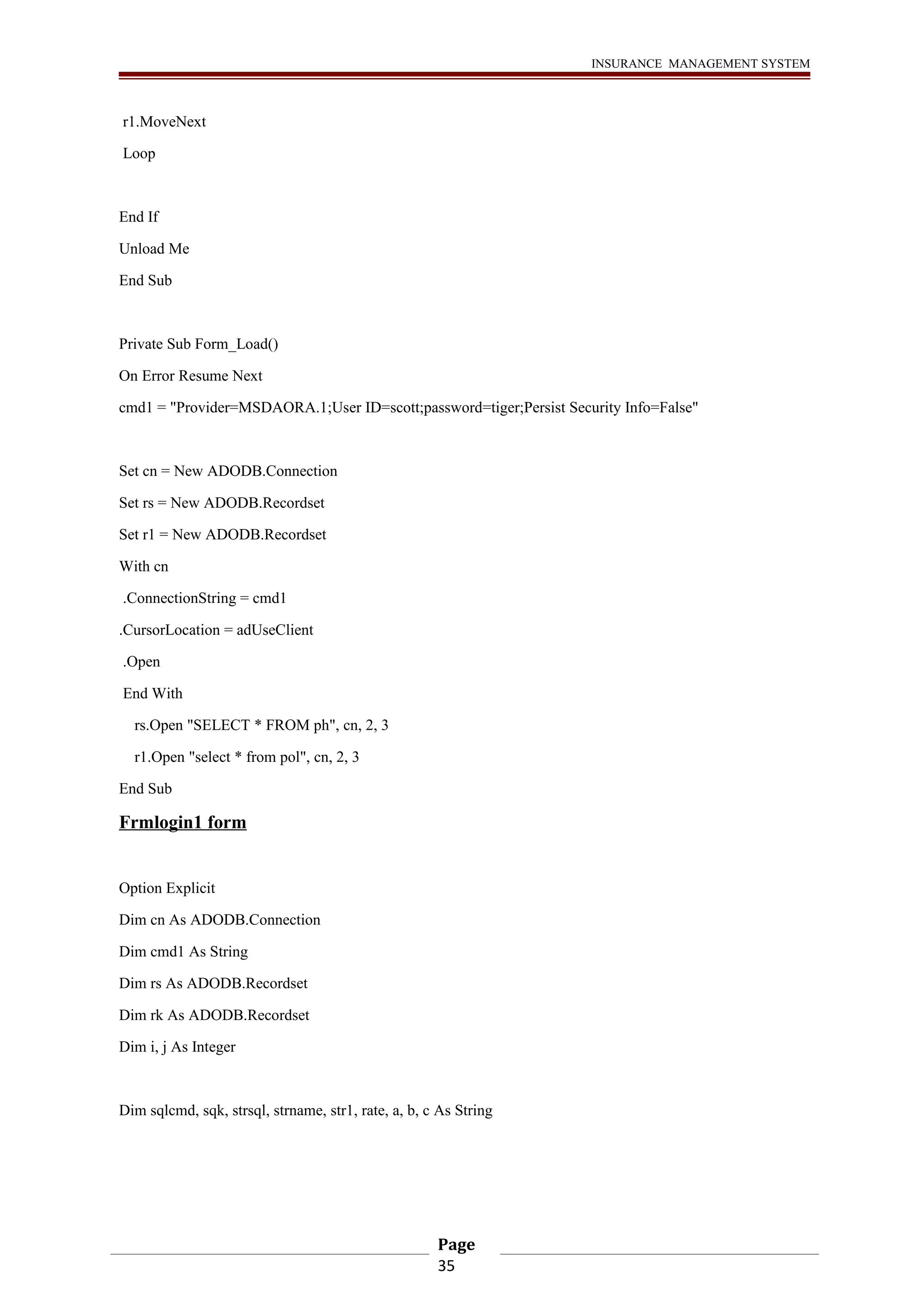 INSURANCE MANAGEMENT SYSTEM 
r1.MoveNext 
Loop 
End If 
Unload Me 
End Sub 
Private Sub Form_Load() 
On Error Resume Next 
cmd1 = "Provider=MSDAORA.1;User ID=scott;password=tiger;Persist Security Info=False" 
Set cn = New ADODB.Connection 
Set rs = New ADODB.Recordset 
Set r1 = New ADODB.Recordset 
With cn 
.ConnectionString = cmd1 
.CursorLocation = adUseClient 
.Open 
End With 
rs.Open "SELECT * FROM ph", cn, 2, 3 
r1.Open "select * from pol", cn, 2, 3 
End Sub 
Frmlogin1 form 
Option Explicit 
Dim cn As ADODB.Connection 
Dim cmd1 As String 
Dim rs As ADODB.Recordset 
Dim rk As ADODB.Recordset 
Dim i, j As Integer 
Dim sqlcmd, sqk, strsql, strname, str1, rate, a, b, c As String 
Page 
35 
 