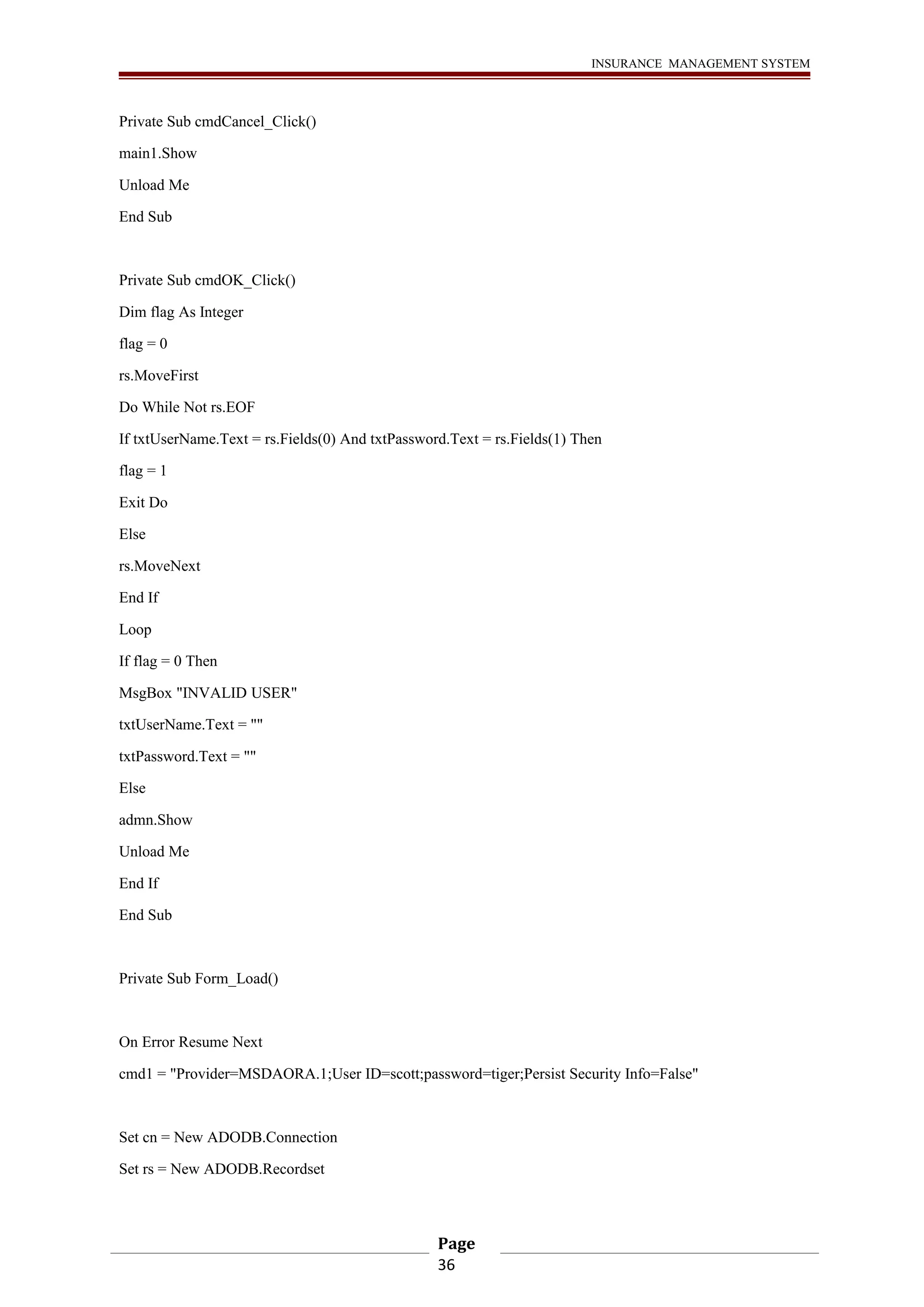 INSURANCE MANAGEMENT SYSTEM 
Private Sub cmdCancel_Click() 
main1.Show 
Unload Me 
End Sub 
Private Sub cmdOK_Click() 
Dim flag As Integer 
flag = 0 
rs.MoveFirst 
Do While Not rs.EOF 
If txtUserName.Text = rs.Fields(0) And txtPassword.Text = rs.Fields(1) Then 
flag = 1 
Exit Do 
Else 
rs.MoveNext 
End If 
Loop 
If flag = 0 Then 
MsgBox "INVALID USER" 
txtUserName.Text = "" 
txtPassword.Text = "" 
Else 
admn.Show 
Unload Me 
End If 
End Sub 
Private Sub Form_Load() 
On Error Resume Next 
cmd1 = "Provider=MSDAORA.1;User ID=scott;password=tiger;Persist Security Info=False" 
Set cn = New ADODB.Connection 
Set rs = New ADODB.Recordset 
Page 
36 
 