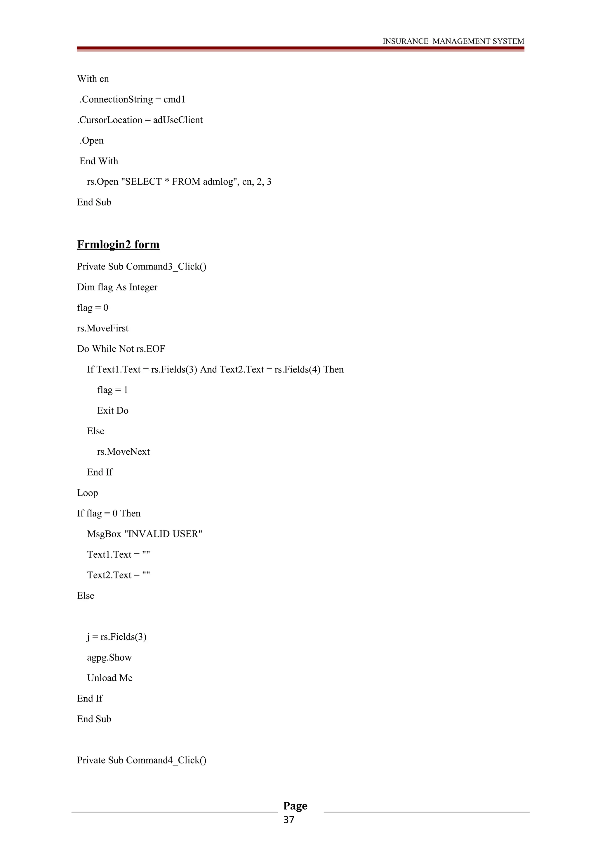 INSURANCE MANAGEMENT SYSTEM 
With cn 
.ConnectionString = cmd1 
.CursorLocation = adUseClient 
.Open 
End With 
rs.Open "SELECT * FROM admlog", cn, 2, 3 
End Sub 
Frmlogin2 form 
Private Sub Command3_Click() 
Dim flag As Integer 
flag = 0 
rs.MoveFirst 
Do While Not rs.EOF 
If Text1.Text = rs.Fields(3) And Text2.Text = rs.Fields(4) Then 
flag = 1 
Exit Do 
Else 
rs.MoveNext 
End If 
Loop 
If flag = 0 Then 
MsgBox "INVALID USER" 
Text1.Text = "" 
Text2.Text = "" 
Else 
j = rs.Fields(3) 
agpg.Show 
Unload Me 
End If 
End Sub 
Private Sub Command4_Click() 
Page 
37 
 