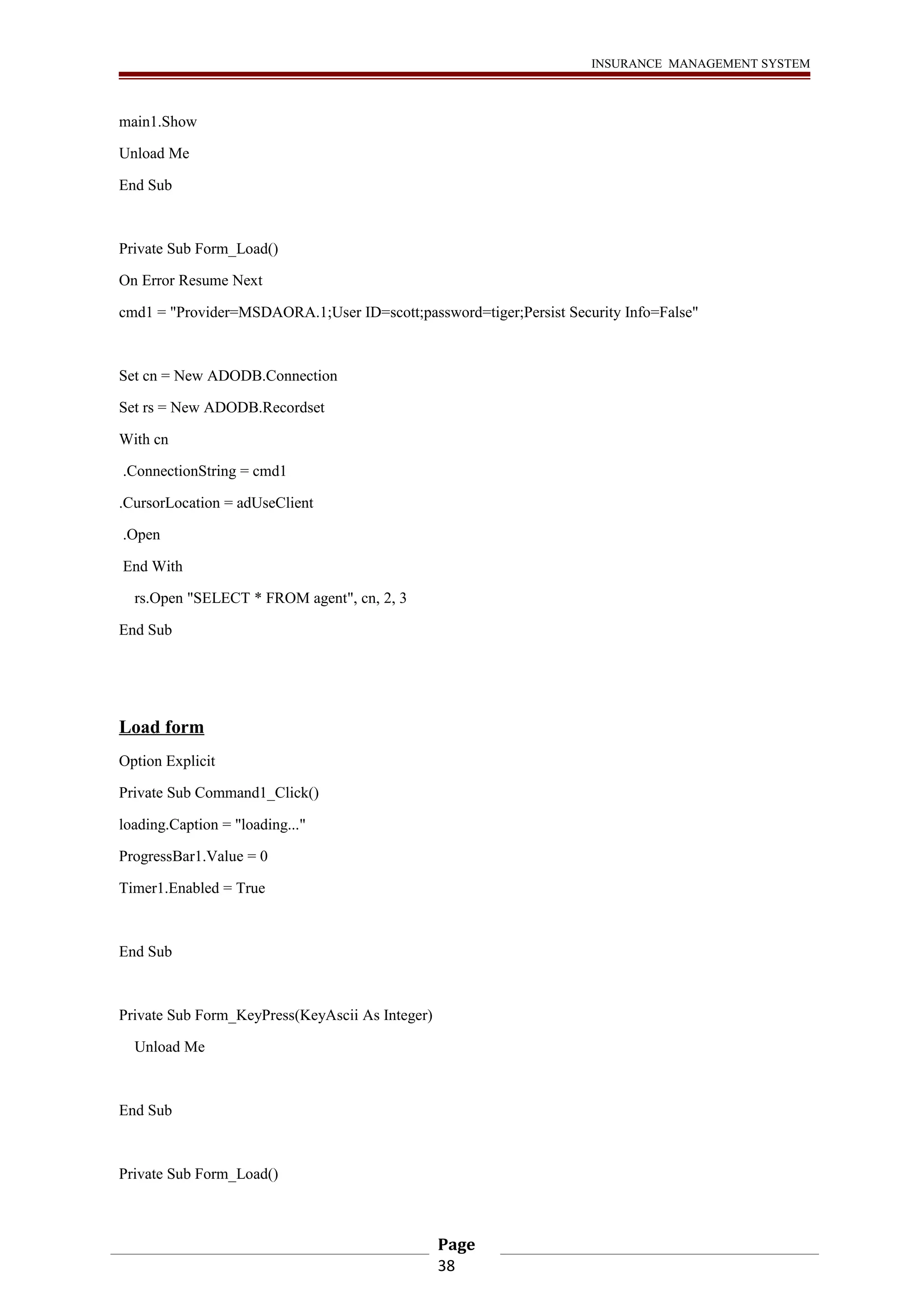 INSURANCE MANAGEMENT SYSTEM 
main1.Show 
Unload Me 
End Sub 
Private Sub Form_Load() 
On Error Resume Next 
cmd1 = "Provider=MSDAORA.1;User ID=scott;password=tiger;Persist Security Info=False" 
Set cn = New ADODB.Connection 
Set rs = New ADODB.Recordset 
With cn 
.ConnectionString = cmd1 
.CursorLocation = adUseClient 
.Open 
End With 
rs.Open "SELECT * FROM agent", cn, 2, 3 
End Sub 
Load form 
Option Explicit 
Private Sub Command1_Click() 
loading.Caption = "loading..." 
ProgressBar1.Value = 0 
Timer1.Enabled = True 
End Sub 
Private Sub Form_KeyPress(KeyAscii As Integer) 
Unload Me 
End Sub 
Private Sub Form_Load() 
Page 
38 
 