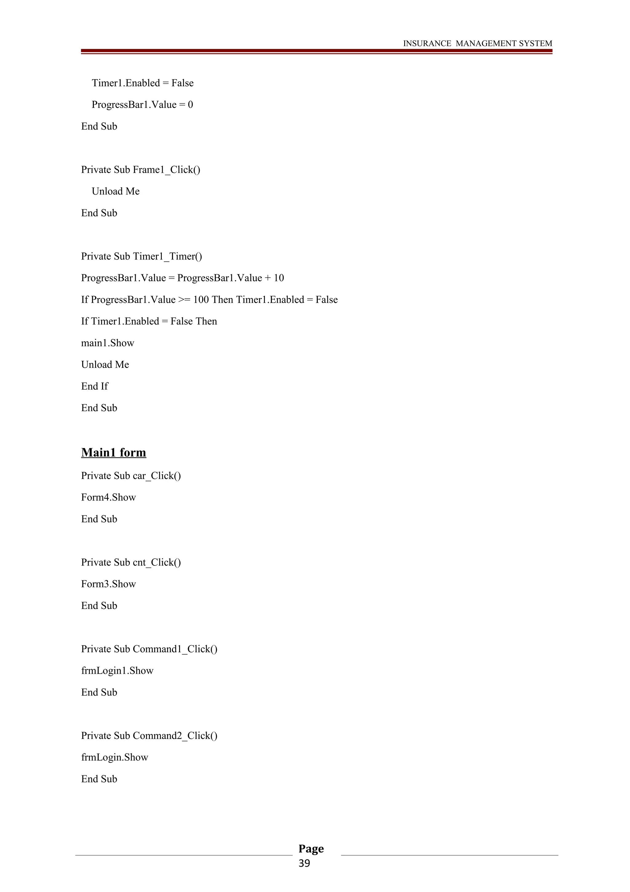 INSURANCE MANAGEMENT SYSTEM 
Timer1.Enabled = False 
ProgressBar1.Value = 0 
End Sub 
Private Sub Frame1_Click() 
Unload Me 
End Sub 
Private Sub Timer1_Timer() 
ProgressBar1.Value = ProgressBar1.Value + 10 
If ProgressBar1.Value >= 100 Then Timer1.Enabled = False 
If Timer1.Enabled = False Then 
main1.Show 
Unload Me 
End If 
End Sub 
Main1 form 
Private Sub car_Click() 
Form4.Show 
End Sub 
Private Sub cnt_Click() 
Form3.Show 
End Sub 
Private Sub Command1_Click() 
frmLogin1.Show 
End Sub 
Private Sub Command2_Click() 
frmLogin.Show 
End Sub 
Page 
39 
 