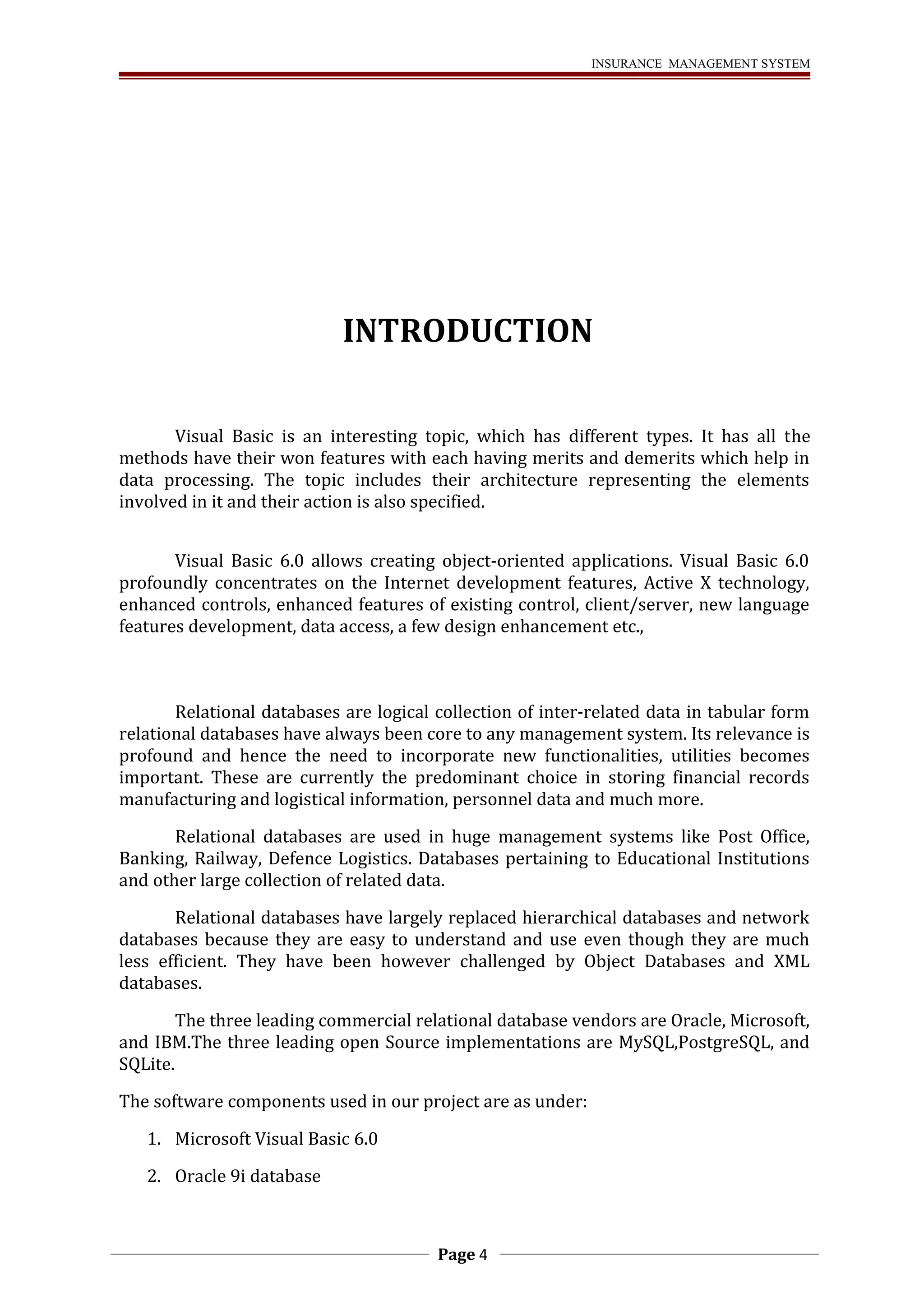INSURANCE MANAGEMENT SYSTEM 
INTRODUCTION 
Visual Basic is an interesting topic, which has different types. It has all the 
methods have their won features with each having merits and demerits which help in 
data processing. The topic includes their architecture representing the elements 
involved in it and their action is also specified. 
Visual Basic 6.0 allows creating object-oriented applications. Visual Basic 6.0 
profoundly concentrates on the Internet development features, Active X technology, 
enhanced controls, enhanced features of existing control, client/server, new language 
features development, data access, a few design enhancement etc., 
Relational databases are logical collection of inter-related data in tabular form 
relational databases have always been core to any management system. Its relevance is 
profound and hence the need to incorporate new functionalities, utilities becomes 
important. These are currently the predominant choice in storing financial records 
manufacturing and logistical information, personnel data and much more. 
Relational databases are used in huge management systems like Post Office, 
Banking, Railway, Defence Logistics. Databases pertaining to Educational Institutions 
and other large collection of related data. 
Relational databases have largely replaced hierarchical databases and network 
databases because they are easy to understand and use even though they are much 
less efficient. They have been however challenged by Object Databases and XML 
databases. 
The three leading commercial relational database vendors are Oracle, Microsoft, 
and IBM.The three leading open Source implementations are MySQL,PostgreSQL, and 
SQLite. 
The software components used in our project are as under: 
1. Microsoft Visual Basic 6.0 
2. Oracle 9i database 
Page 4 
 