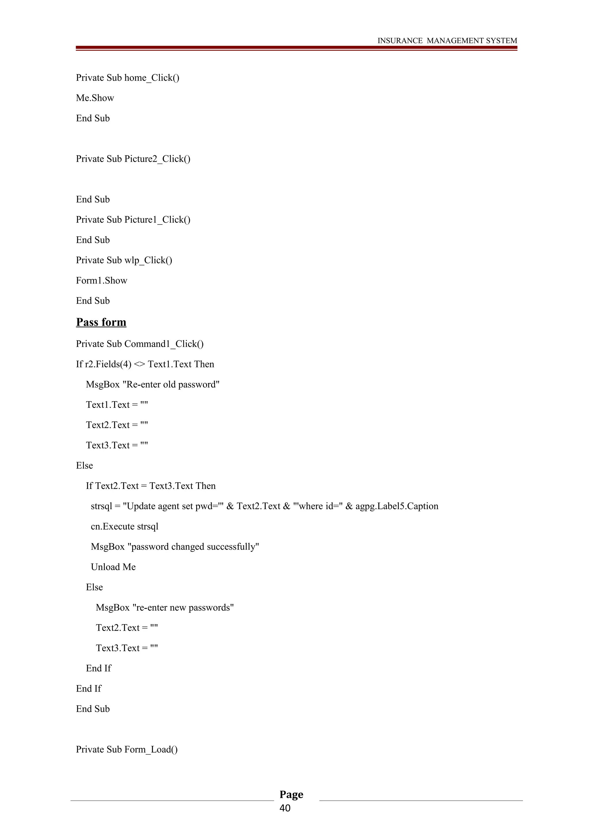 INSURANCE MANAGEMENT SYSTEM 
Private Sub home_Click() 
Me.Show 
End Sub 
Private Sub Picture2_Click() 
End Sub 
Private Sub Picture1_Click() 
End Sub 
Private Sub wlp_Click() 
Form1.Show 
End Sub 
Pass form 
Private Sub Command1_Click() 
If r2.Fields(4) <> Text1.Text Then 
MsgBox "Re-enter old password" 
Text1.Text = "" 
Text2.Text = "" 
Text3.Text = "" 
Else 
If Text2.Text = Text3.Text Then 
strsql = "Update agent set pwd='" & Text2.Text & "'where id=" & agpg.Label5.Caption 
cn.Execute strsql 
MsgBox "password changed successfully" 
Unload Me 
Else 
MsgBox "re-enter new passwords" 
Text2.Text = "" 
Text3.Text = "" 
End If 
End If 
End Sub 
Private Sub Form_Load() 
Page 
40 
 