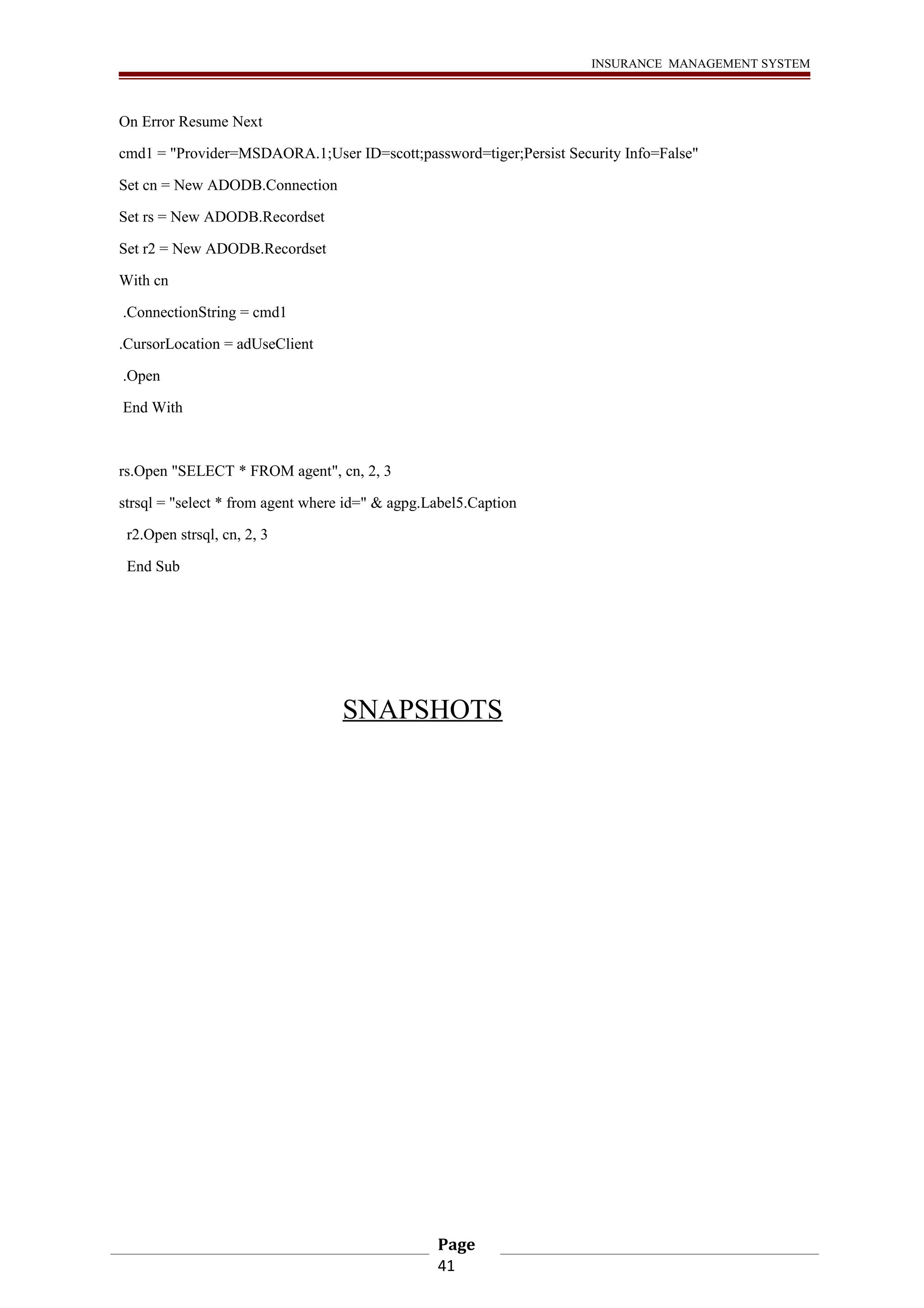 INSURANCE MANAGEMENT SYSTEM 
On Error Resume Next 
cmd1 = "Provider=MSDAORA.1;User ID=scott;password=tiger;Persist Security Info=False" 
Set cn = New ADODB.Connection 
Set rs = New ADODB.Recordset 
Set r2 = New ADODB.Recordset 
With cn 
.ConnectionString = cmd1 
.CursorLocation = adUseClient 
.Open 
End With 
rs.Open "SELECT * FROM agent", cn, 2, 3 
strsql = "select * from agent where id=" & agpg.Label5.Caption 
r2.Open strsql, cn, 2, 3 
End Sub 
SNAPSHOTS 
Page 
41 
 