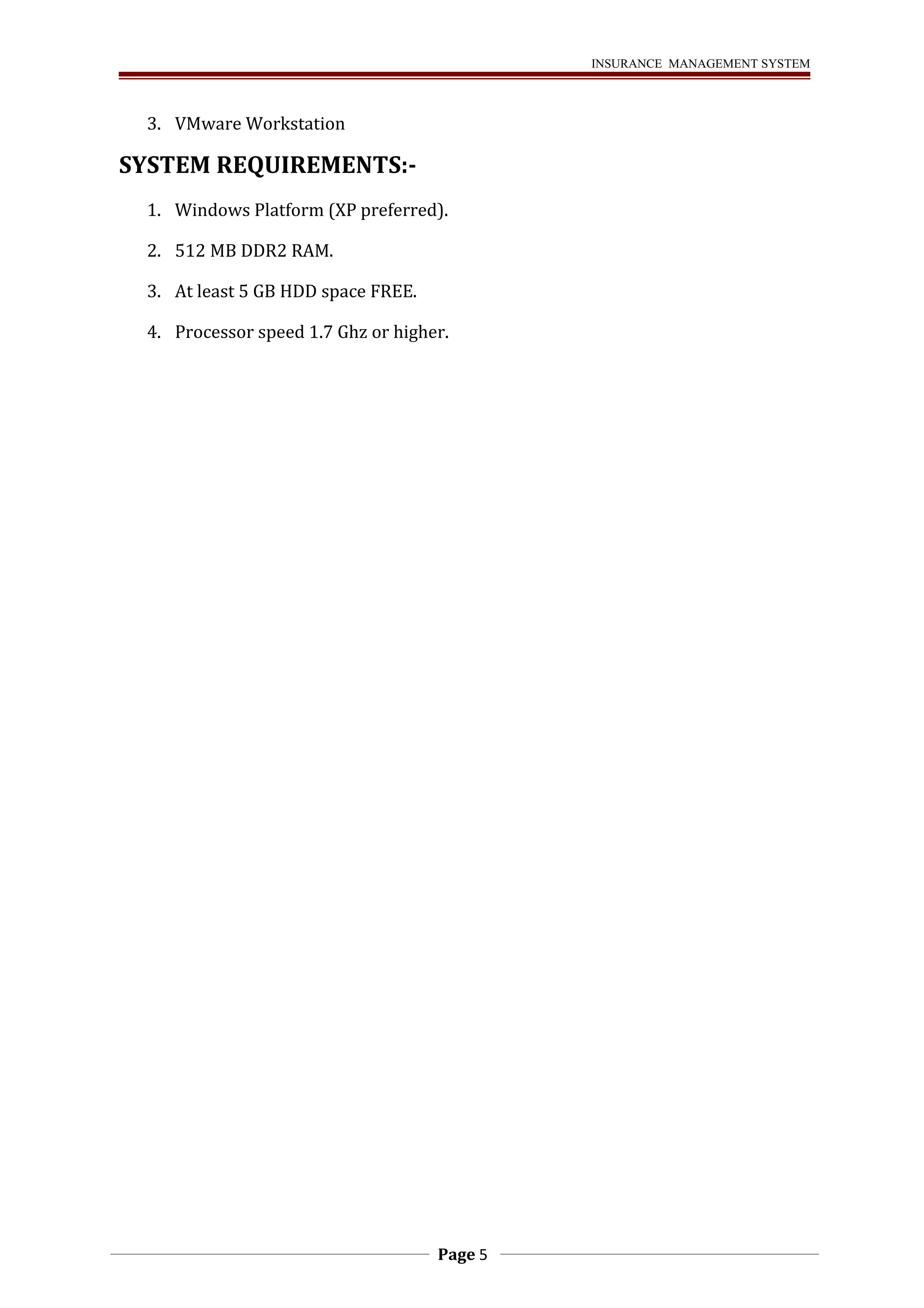INSURANCE MANAGEMENT SYSTEM 
3. VMware Workstation 
SYSTEM REQUIREMENTS:- 
1. Windows Platform (XP preferred). 
2. 512 MB DDR2 RAM. 
3. At least 5 GB HDD space FREE. 
4. Processor speed 1.7 Ghz or higher. 
Page 5 
 