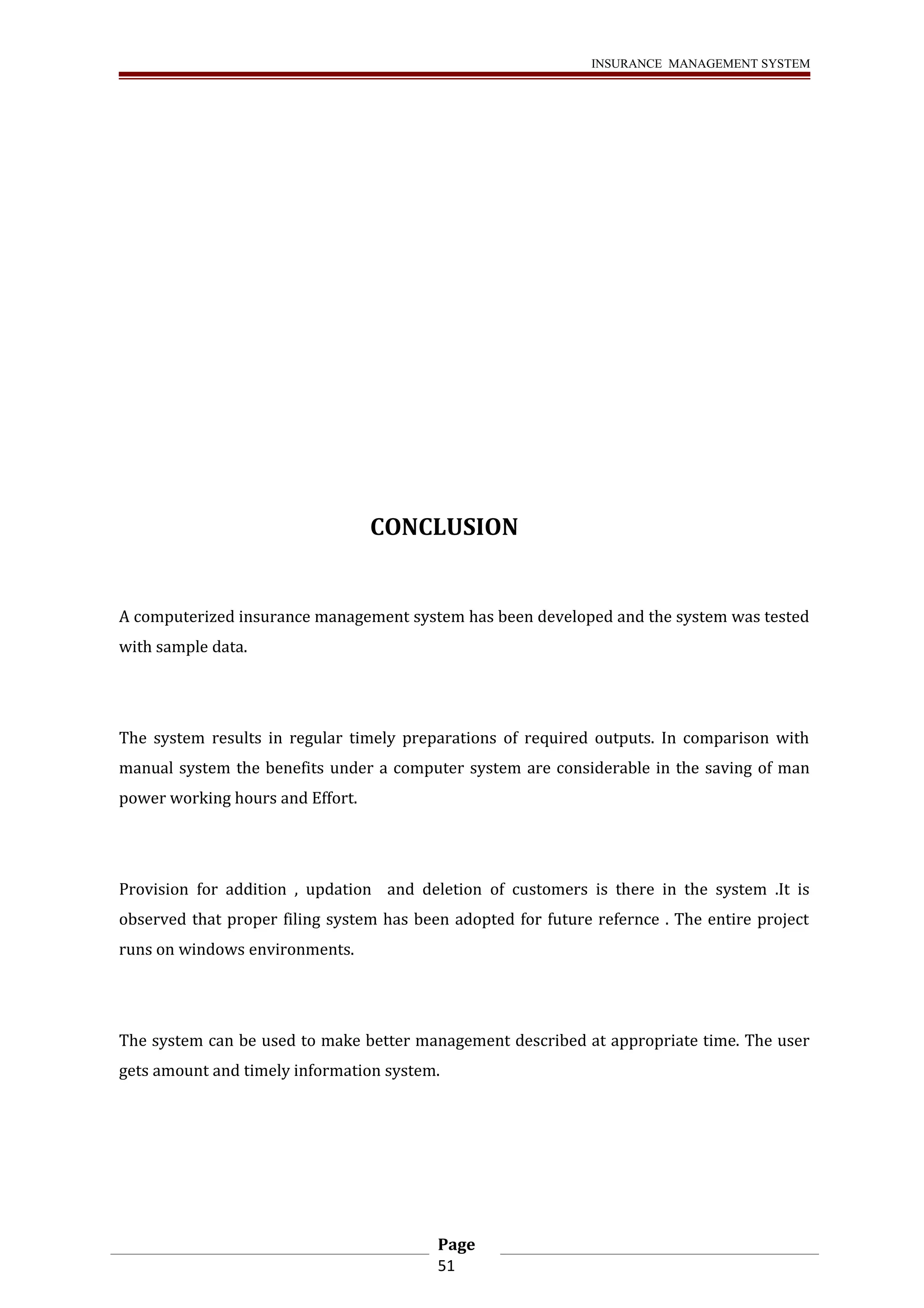 INSURANCE MANAGEMENT SYSTEM 
CONCLUSION 
A computerized insurance management system has been developed and the system was tested 
with sample data. 
The system results in regular timely preparations of required outputs. In comparison with 
manual system the benefits under a computer system are considerable in the saving of man 
power working hours and Effort. 
Provision for addition , updation and deletion of customers is there in the system .It is 
observed that proper filing system has been adopted for future refernce . The entire project 
runs on windows environments. 
The system can be used to make better management described at appropriate time. The user 
gets amount and timely information system. 
Page 
51 
 