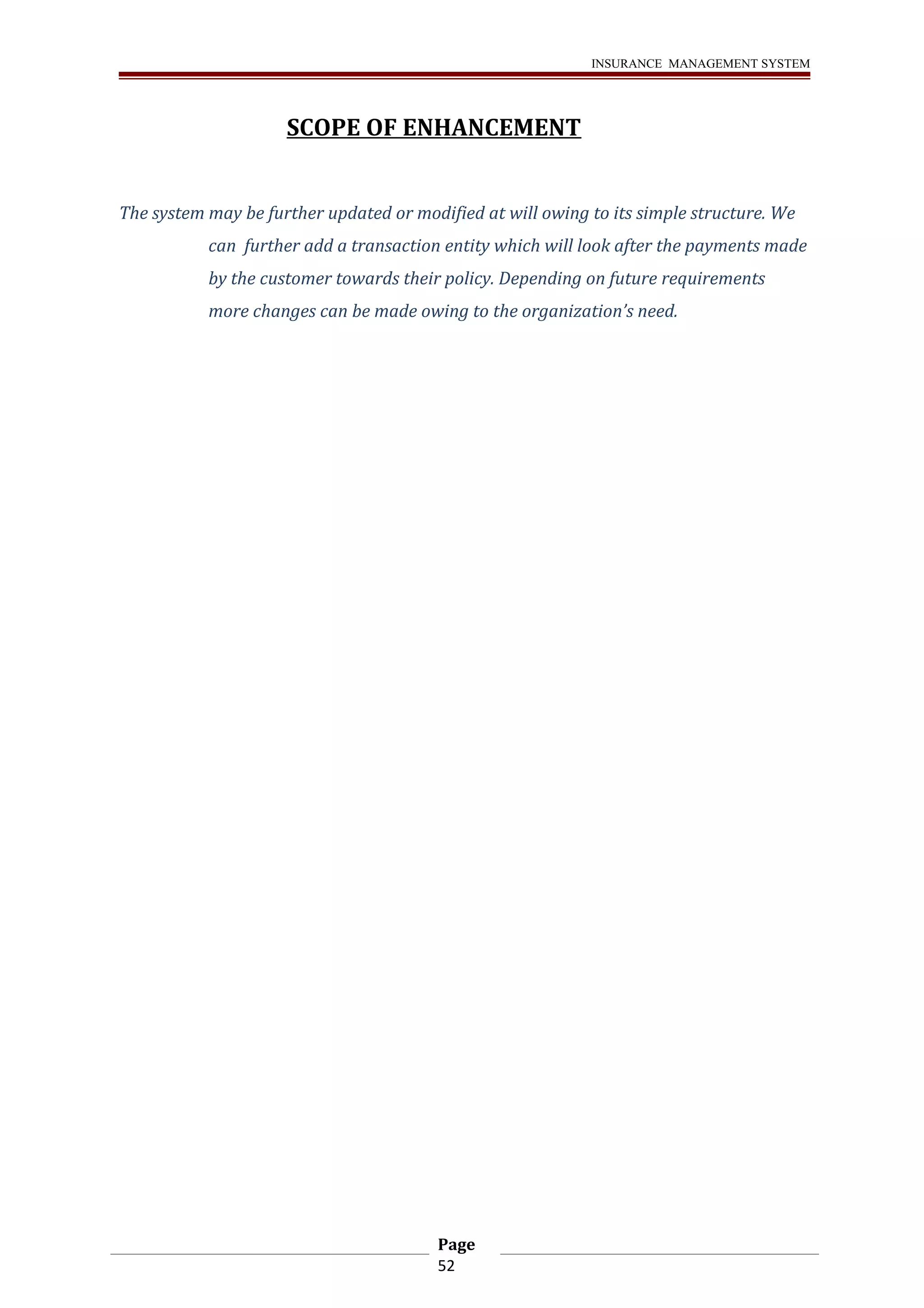 INSURANCE MANAGEMENT SYSTEM 
SCOPE OF ENHANCEMENT 
The system may be further updated or modified at will owing to its simple structure. We 
can further add a transaction entity which will look after the payments made 
by the customer towards their policy. Depending on future requirements 
more changes can be made owing to the organization’s need. 
Page 
52 
 
