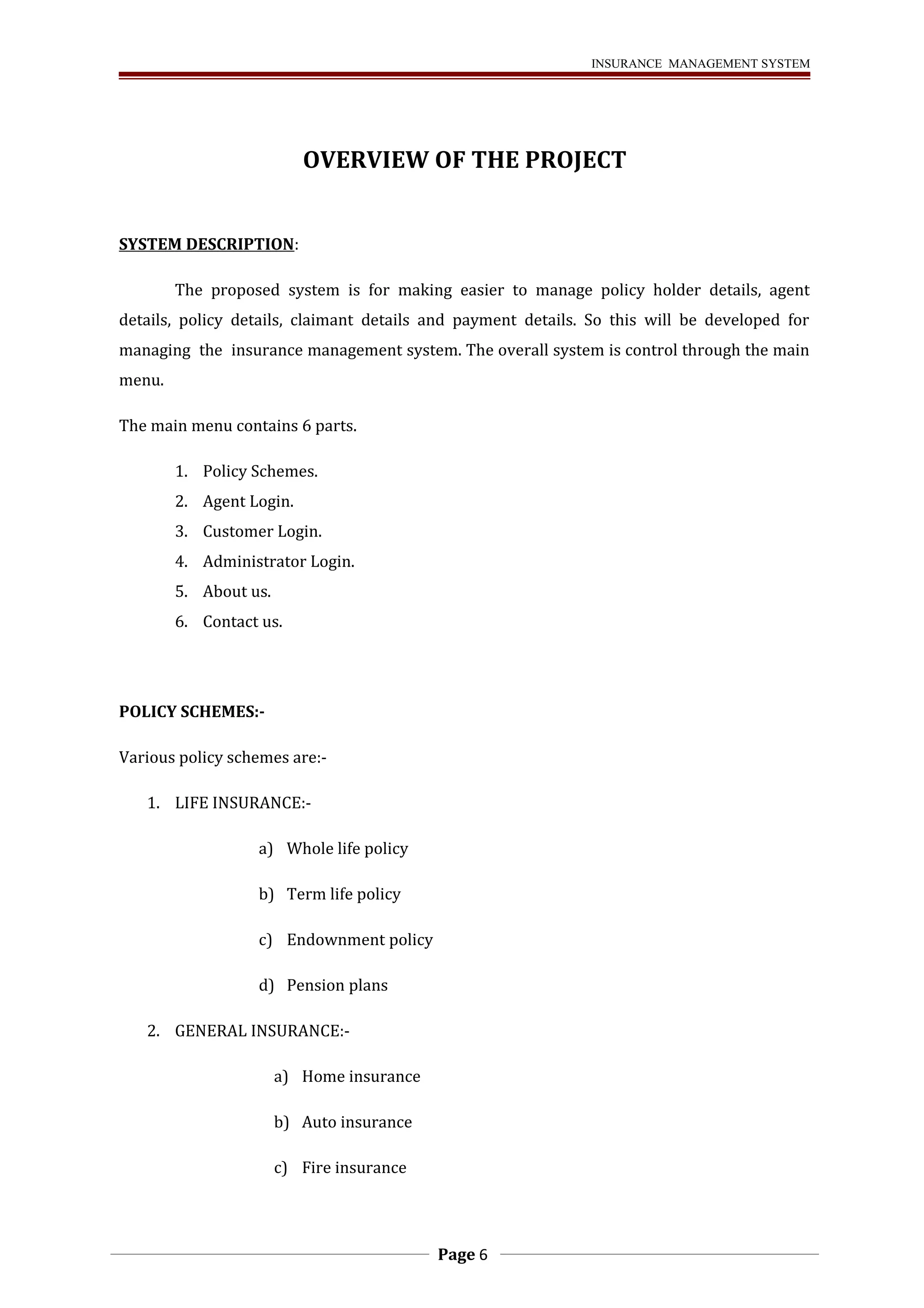 INSURANCE MANAGEMENT SYSTEM 
OVERVIEW OF THE PROJECT 
SYSTEM DESCRIPTION: 
The proposed system is for making easier to manage policy holder details, agent 
details, policy details, claimant details and payment details. So this will be developed for 
managing the insurance management system. The overall system is control through the main 
menu. 
The main menu contains 6 parts. 
1. Policy Schemes. 
2. Agent Login. 
3. Customer Login. 
4. Administrator Login. 
5. About us. 
6. Contact us. 
POLICY SCHEMES:- 
Various policy schemes are:- 
1. LIFE INSURANCE:- 
a) Whole life policy 
b) Term life policy 
c) Endownment policy 
d) Pension plans 
2. GENERAL INSURANCE:- 
a) Home insurance 
b) Auto insurance 
c) Fire insurance 
Page 6 
 