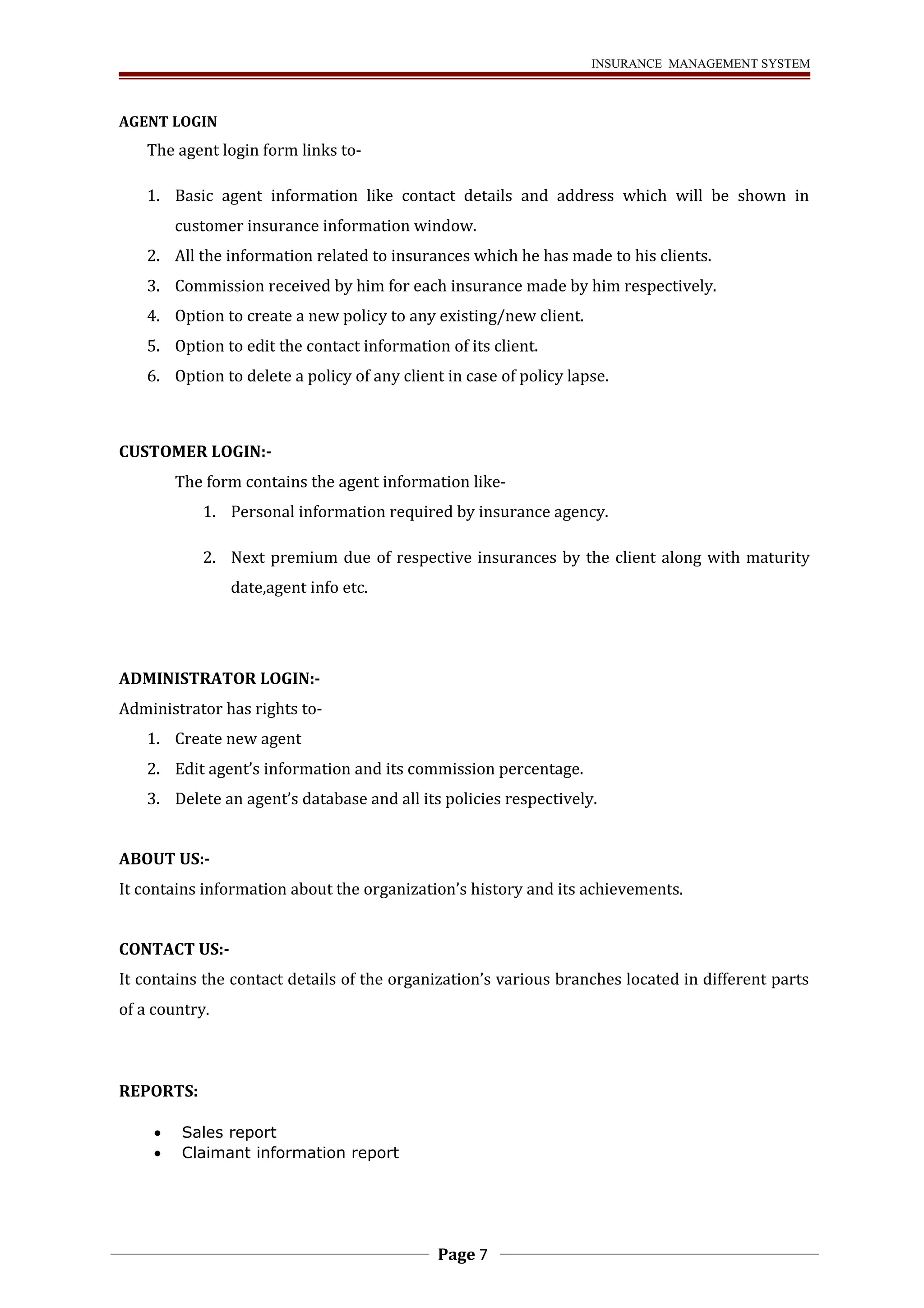 INSURANCE MANAGEMENT SYSTEM 
AGENT LOGIN 
The agent login form links to- 
1. Basic agent information like contact details and address which will be shown in 
customer insurance information window. 
2. All the information related to insurances which he has made to his clients. 
3. Commission received by him for each insurance made by him respectively. 
4. Option to create a new policy to any existing/new client. 
5. Option to edit the contact information of its client. 
6. Option to delete a policy of any client in case of policy lapse. 
CUSTOMER LOGIN:- 
The form contains the agent information like- 
1. Personal information required by insurance agency. 
2. Next premium due of respective insurances by the client along with maturity 
date,agent info etc. 
ADMINISTRATOR LOGIN:- 
Administrator has rights to- 
1. Create new agent 
2. Edit agent’s information and its commission percentage. 
3. Delete an agent’s database and all its policies respectively. 
ABOUT US:- 
It contains information about the organization’s history and its achievements. 
CONTACT US:- 
It contains the contact details of the organization’s various branches located in different parts 
of a country. 
REPORTS: 
· Sales report 
· Claimant information report 
Page 7 
 