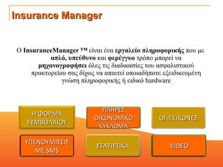 Ο  InsuranceManager ™  είναι ένα  εργαλείο πληροφορικής  που με  απλό, υπεύθυνο  και  φερέγγυο  τρόπο μπορεί να  μηχανογραφήσει  όλες τις διαδικασίες του ασφαλιστικού πρακτορείου σας δίχως να απαιτεί οποιαδήποτε εξειδικευμένη γνώση πληροφορικής ή ειδικό hardware Insurance Manager ΟΙ 4 ΕΙΚΟΝΕΣ ΠΛΗΡΕΣ ΟΙΚΟΝΟΜΙΚΟ ΚΥΚΛΩΜΑ Η ΦΟΡΜΑ ΣΥΜΒΟΛΑΙΟΥ VIDEO ΣΤΑΤΙΣΤΙΚΑ ΥΠΕΝΘΥΜΙΣΕΙΣ ΜΕ  SMS VIDEO ΣΤΑΤΙΣΤΙΚΑ 