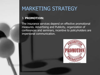 MARKETING STRATEGY
3. PROMOTION:
The insurance services depend on effective promotional
measures. Advertising and Publicity, organization of
conferences and seminars, incentive to policyholders are
impersonal communication.
 