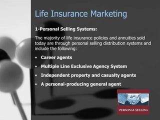 Life Insurance Marketing
1-Personal Selling Systems:
The majority of life insurance policies and annuities sold
today are through personal selling distribution systems and
include the following:
• Career agents
• Multiple Line Exclusive Agency System
• Independent property and casualty agents
• A personal-producing general agent
 