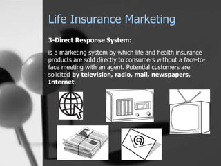 Life Insurance Marketing
3-Direct Response System:
is a marketing system by which life and health insurance
products are sold directly to consumers without a face-to-
face meeting with an agent. Potential customers are
solicited by television, radio, mail, newspapers,
Internet.
 