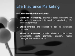 Life Insurance Marketing
•4-Other Distribution Systems:
● Worksite Marketing. Individual sales interviews on
site with employees interested in purchasing life
insurance products
● Stock brokers are licensed to sell life insurance
products.
● Financial Planners provide advice to clients on
investments, estate planning, taxation, wealth
management, and insurance.
 