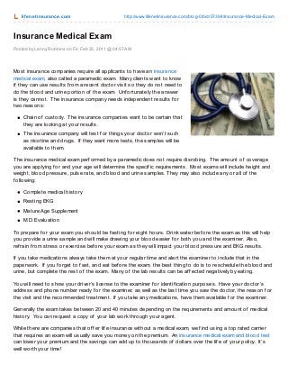 lif enet insurance.com http://www.lifenetinsurance.com/blog-0/bid/57394/Insurance-Medical-Exam
Posted by Lenny Robbins on Fri, Feb 25, 2011 @ 04:57 AM
Insurance Medical Exam
Most insurance companies require all applicants to have an insurance
medical exam, also called a paramedic exam. Many clients want to know
if they can use results f rom a recent doctor visit so they do not need to
do the blood and urine portion of the exam. Unf ortunately the answer
is they cannot. The insurance company needs independent results f or
two reasons:
Chain of custody. The insurance companies want to be certain that
they are looking at your results.
The insurance company will test f or things your doctor won’t such
as nicotine and drugs. If they want more tests, the samples will be
available to them.
The insurance medical exam perf ormed by a paramedic does not require disrobing. The amount of coverage
you are applying f or and your age will determine the specif ic requirements. Most exams will include height and
weight, blood pressure, pulse rate, and blood and urine samples. They may also include any or all of the
f ollowing:
Complete medical history
Resting EKG
Mature Age Supplement
M.D. Evaluation
To prepare f or your exam you should be f asting f or eight hours. Drink water bef ore the exam as this will help
you provide a urine sample and will make drawing your blood easier f or both you and the examiner. Also,
ref rain f rom stress or exercise bef ore your exam as they will impact your blood pressure and EKG results.
If you take medications always take them at your regular time and alert the examiner to include that in the
paperwork. If you f orget to f ast, and eat bef ore the exam, the best thing to do is to reschedule the blood and
urine, but complete the rest of the exam. Many of the lab results can be af f ected negatively by eating.
You will need to show your driver’s license to the examiner f or identif ication purposes. Have your doctor’s
address and phone number ready f or the examiner, as well as the last time you saw the doctor, the reason f or
the visit and the recommended treatment. If you take any medications, have them available f or the examiner.
Generally the exam takes between 20 and 40 minutes depending on the requirements and amount of medical
history. You can request a copy of your lab work through your agent.
While there are companies that of f er lif e insurance without a medical exam, we f ind using a top rated carrier
that requires an exam will usually save you money on the premium. An insurance medical exam and blood test
can lower your premium and the savings can add up to thousands of dollars over the lif e of your policy. It’s
well worth your time!
 