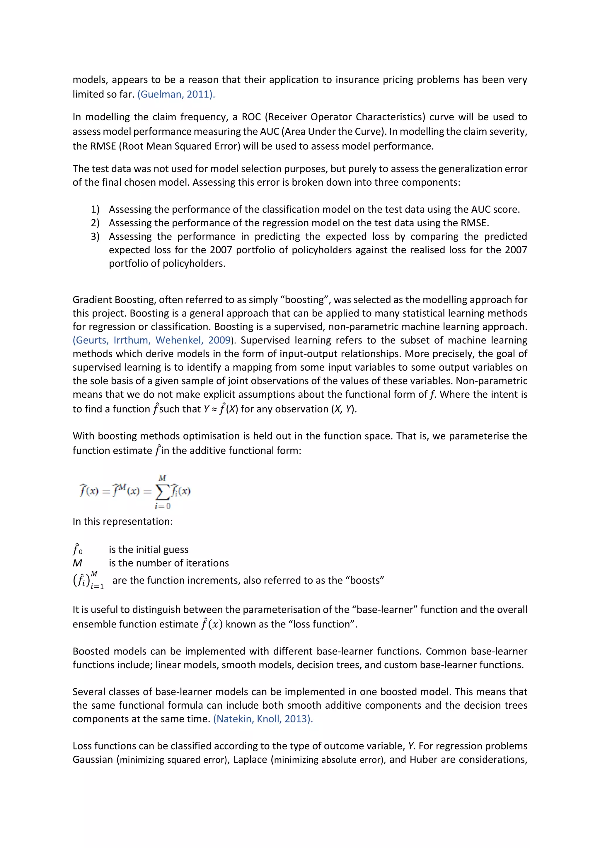 models, appears to be a reason that their application to insurance pricing problems has been very
limited so far. (Guelman, 2011).
In modelling the claim frequency, a ROC (Receiver Operator Characteristics) curve will be used to
assess model performance measuring the AUC (Area Under the Curve). In modelling the claim severity,
the RMSE (Root Mean Squared Error) will be used to assess model performance.
The test data was not used for model selection purposes, but purely to assess the generalization error
of the final chosen model. Assessing this error is broken down into three components:
1) Assessing the performance of the classification model on the test data using the AUC score.
2) Assessing the performance of the regression model on the test data using the RMSE.
3) Assessing the performance in predicting the expected loss by comparing the predicted
expected loss for the 2007 portfolio of policyholders against the realised loss for the 2007
portfolio of policyholders.
Gradient Boosting, often referred to as simply “boosting”, was selected as the modelling approach for
this project. Boosting is a general approach that can be applied to many statistical learning methods
for regression or classification. Boosting is a supervised, non-parametric machine learning approach.
(Geurts, Irrthum, Wehenkel, 2009). Supervised learning refers to the subset of machine learning
methods which derive models in the form of input-output relationships. More precisely, the goal of
supervised learning is to identify a mapping from some input variables to some output variables on
the sole basis of a given sample of joint observations of the values of these variables. Non-parametric
means that we do not make explicit assumptions about the functional form of f. Where the intent is
to find a function 𝑓̂such that Y ≈ 𝑓̂(X) for any observation (X, Y).
With boosting methods optimisation is held out in the function space. That is, we parameterise the
function estimate 𝑓̂in the additive functional form:
In this representation:
𝑓̂0 is the initial guess
M is the number of iterations
(𝑓̂𝑖)𝑖=1
𝑀
are the function increments, also referred to as the “boosts”
It is useful to distinguish between the parameterisation of the “base-learner” function and the overall
ensemble function estimate 𝑓̂(𝑥) known as the “loss function”.
Boosted models can be implemented with different base-learner functions. Common base-learner
functions include; linear models, smooth models, decision trees, and custom base-learner functions.
Several classes of base-learner models can be implemented in one boosted model. This means that
the same functional formula can include both smooth additive components and the decision trees
components at the same time. (Natekin, Knoll, 2013).
Loss functions can be classified according to the type of outcome variable, Y. For regression problems
Gaussian (minimizing squared error), Laplace (minimizing absolute error), and Huber are considerations,
 