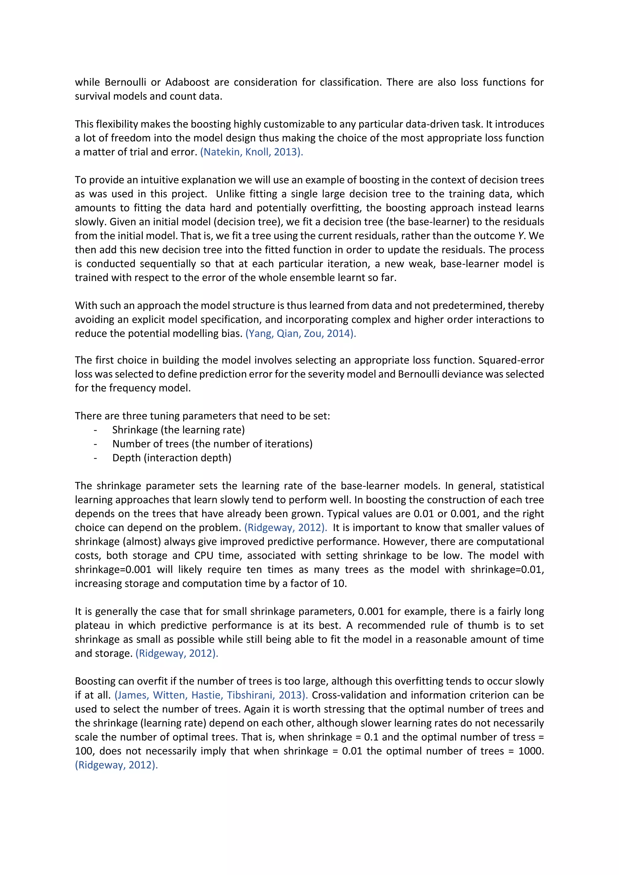 while Bernoulli or Adaboost are consideration for classification. There are also loss functions for
survival models and count data.
This flexibility makes the boosting highly customizable to any particular data-driven task. It introduces
a lot of freedom into the model design thus making the choice of the most appropriate loss function
a matter of trial and error. (Natekin, Knoll, 2013).
To provide an intuitive explanation we will use an example of boosting in the context of decision trees
as was used in this project. Unlike fitting a single large decision tree to the training data, which
amounts to fitting the data hard and potentially overfitting, the boosting approach instead learns
slowly. Given an initial model (decision tree), we fit a decision tree (the base-learner) to the residuals
from the initial model. That is, we fit a tree using the current residuals, rather than the outcome Y. We
then add this new decision tree into the fitted function in order to update the residuals. The process
is conducted sequentially so that at each particular iteration, a new weak, base-learner model is
trained with respect to the error of the whole ensemble learnt so far.
With such an approach the model structure is thus learned from data and not predetermined, thereby
avoiding an explicit model specification, and incorporating complex and higher order interactions to
reduce the potential modelling bias. (Yang, Qian, Zou, 2014).
The first choice in building the model involves selecting an appropriate loss function. Squared-error
loss was selected to define prediction error for the severity model and Bernoulli deviance was selected
for the frequency model.
There are three tuning parameters that need to be set:
- Shrinkage (the learning rate)
- Number of trees (the number of iterations)
- Depth (interaction depth)
The shrinkage parameter sets the learning rate of the base-learner models. In general, statistical
learning approaches that learn slowly tend to perform well. In boosting the construction of each tree
depends on the trees that have already been grown. Typical values are 0.01 or 0.001, and the right
choice can depend on the problem. (Ridgeway, 2012). It is important to know that smaller values of
shrinkage (almost) always give improved predictive performance. However, there are computational
costs, both storage and CPU time, associated with setting shrinkage to be low. The model with
shrinkage=0.001 will likely require ten times as many trees as the model with shrinkage=0.01,
increasing storage and computation time by a factor of 10.
It is generally the case that for small shrinkage parameters, 0.001 for example, there is a fairly long
plateau in which predictive performance is at its best. A recommended rule of thumb is to set
shrinkage as small as possible while still being able to fit the model in a reasonable amount of time
and storage. (Ridgeway, 2012).
Boosting can overfit if the number of trees is too large, although this overfitting tends to occur slowly
if at all. (James, Witten, Hastie, Tibshirani, 2013). Cross-validation and information criterion can be
used to select the number of trees. Again it is worth stressing that the optimal number of trees and
the shrinkage (learning rate) depend on each other, although slower learning rates do not necessarily
scale the number of optimal trees. That is, when shrinkage = 0.1 and the optimal number of tress =
100, does not necessarily imply that when shrinkage = 0.01 the optimal number of trees = 1000.
(Ridgeway, 2012).
 