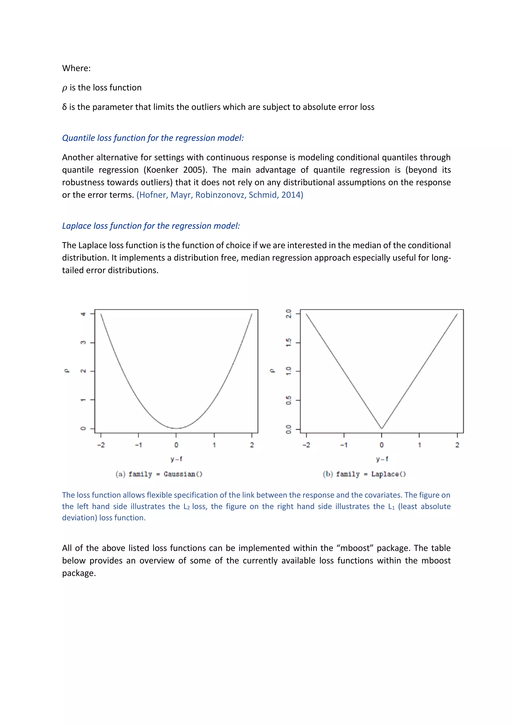 Where:
𝜌 is the loss function
δ is the parameter that limits the outliers which are subject to absolute error loss
Quantile loss function for the regression model:
Another alternative for settings with continuous response is modeling conditional quantiles through
quantile regression (Koenker 2005). The main advantage of quantile regression is (beyond its
robustness towards outliers) that it does not rely on any distributional assumptions on the response
or the error terms. (Hofner, Mayr, Robinzonovz, Schmid, 2014)
Laplace loss function for the regression model:
The Laplace loss function is the function of choice if we are interested in the median of the conditional
distribution. It implements a distribution free, median regression approach especially useful for long-
tailed error distributions.
The loss function allows flexible specification of the link between the response and the covariates. The figure on
the left hand side illustrates the L2 loss, the figure on the right hand side illustrates the L1 (least absolute
deviation) loss function.
All of the above listed loss functions can be implemented within the “mboost” package. The table
below provides an overview of some of the currently available loss functions within the mboost
package.
 