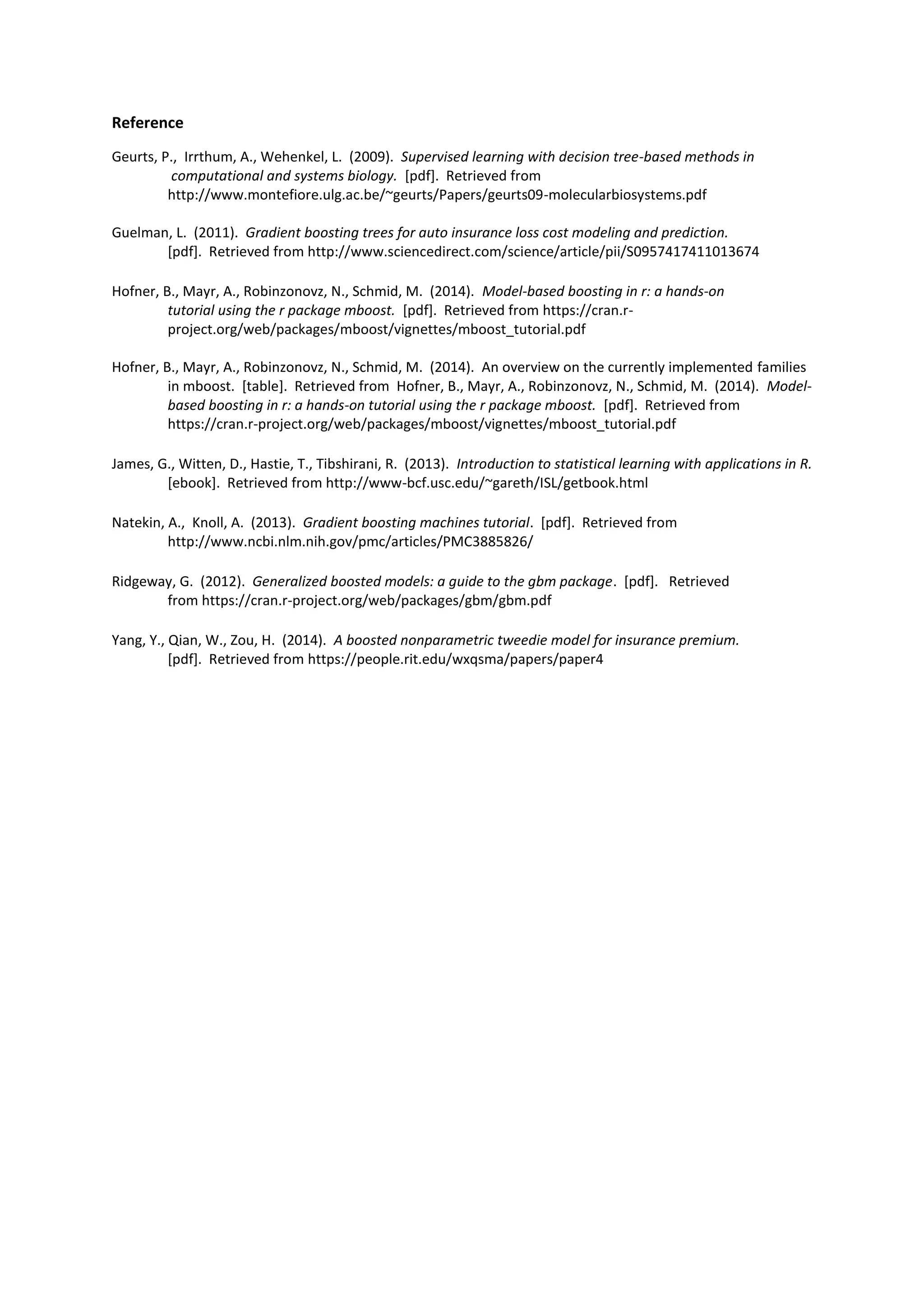 Reference
Geurts, P., Irrthum, A., Wehenkel, L. (2009). Supervised learning with decision tree-based methods in
computational and systems biology. [pdf]. Retrieved from
http://www.montefiore.ulg.ac.be/~geurts/Papers/geurts09-molecularbiosystems.pdf
Guelman, L. (2011). Gradient boosting trees for auto insurance loss cost modeling and prediction.
[pdf]. Retrieved from http://www.sciencedirect.com/science/article/pii/S0957417411013674
Hofner, B., Mayr, A., Robinzonovz, N., Schmid, M. (2014). Model-based boosting in r: a hands-on
tutorial using the r package mboost. [pdf]. Retrieved from https://cran.r-
project.org/web/packages/mboost/vignettes/mboost_tutorial.pdf
Hofner, B., Mayr, A., Robinzonovz, N., Schmid, M. (2014). An overview on the currently implemented families
in mboost. [table]. Retrieved from Hofner, B., Mayr, A., Robinzonovz, N., Schmid, M. (2014). Model-
based boosting in r: a hands-on tutorial using the r package mboost. [pdf]. Retrieved from
https://cran.r-project.org/web/packages/mboost/vignettes/mboost_tutorial.pdf
James, G., Witten, D., Hastie, T., Tibshirani, R. (2013). Introduction to statistical learning with applications in R.
[ebook]. Retrieved from http://www-bcf.usc.edu/~gareth/ISL/getbook.html
Natekin, A., Knoll, A. (2013). Gradient boosting machines tutorial. [pdf]. Retrieved from
http://www.ncbi.nlm.nih.gov/pmc/articles/PMC3885826/
Ridgeway, G. (2012). Generalized boosted models: a guide to the gbm package. [pdf]. Retrieved
from https://cran.r-project.org/web/packages/gbm/gbm.pdf
Yang, Y., Qian, W., Zou, H. (2014). A boosted nonparametric tweedie model for insurance premium.
[pdf]. Retrieved from https://people.rit.edu/wxqsma/papers/paper4
 
