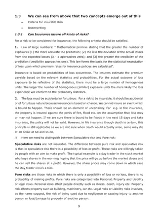 9
1.3 We can see from above that two concepts emerge out of this
• Criteria for insurable Risk
• Underwriting
1.3.1 Can Insurance insure all kinds of risks?
For a risk to be considered for insurance, the following criteria should be satisfied.
1. Law of large numbers: “ Mathematical premise stating that the greater the number of
exposures (1) the more accurate the prediction; (2) the less the deviation of the actual losses
from the expected losses (X - x approaches zero); and (3) the greater the credibility of the
prediction (credibility approaches one). This law forms the basis for the statistical expectation
of loss upon which premium rates for insurance policies are calculated”.
Insurance is based on probabilities of loss occurrence. The insurers estimate the premium
payable based on the relevant statistics and probabilities. For the actual outcome of loss
exposure to be reflective of the statistics, there must be a large number of homogenous
units. The larger the number of homogenous (similar) exposure units the more likely the loss
experience will conform to the probability statistics.
2. The loss must be accidental or fortuitous: For a risk to be insurable, it should be accidental
or of fortuitous nature because insurance is based on chance. We cannot insure an event which
is bound to happen. There should be an element of uncertainty. For e.g. in fire insurance,
the property is insured against the perils of fire, flood etc. on the assumption that loss may
or may not happen. If we are sure there is bound to be floods in the next 15 days and take
insurance, the policy will not be valid. However, in life insurance though death is certain, this
principle is still applicable as we are not sure when death would actually arise, some may die
at 20 some at 60 and so on.
i) Here we need to distinguish between Speculative risk and Pure risk:
Speculative risks are not insurable. The difference between pure risk and speculative risk
is that in speculative risk there is a possibility of loss or profit. These risks are willingly taken
by people with an aim to make profit. The typical example is a day trader in the stock market
who buys shares in the morning hoping that the price will go up before the market closes and
he can sell the shares at a profit. However, the share prices may come down in which case
the day trader incurs a loss.
Pure risks are those risks in which there is only a possibility of loss or no loss, there is no
probability of making profits. Pure risks are categorized into Personal, Property and Liability
or legal risks. Personal risks affect people directly such as illness, death, injury etc. Property
risk affects property such as building, machinery, car etc. Legal risks or Liability risks involves,
as the name suggest, the risk of being sued due to negligence or causing injury to another
person or loss/damage to property of another person.
 