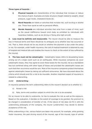 11
Three types of hazards :
i) Physical hazards are characteristics of the individual that increase or reduce
the chance of peril. Examples are body structure (height related to weight), blood
pressure, sugar levels, cholesterol levels etc.
ii) Moral Hazards are habits or activities that increase risk, such as drug or alcohol
use. These have social as well as personal effects.
iii) Morale Hazards are individual activities that arise from a state of mind, such
as the casual indifference toward one’s body as exhibited by individuals with
hazardous hobbies, such as ski-diving or flying ultra-light aircraft.
3. Loss must be definite and measurable: The insurer should be able to measure the
loss in financial terms and there should be no ambiguity as to whether loss has occurred or
not. That is, there should not be any doubt on whether the payment is due under the policy
or not. For example, under health insurance, the cost of medical treatment is obtained by way
of hospital and medical bills and enables the insurer to check on the extent of loss suffered by
the insured.
4. The loss must not be catastrophic: Catastrophic losses refers to devastating losses
arising out of a single event such as an earthquake. While insurance companies do cover
catastrophic losses, they may agree to cover these losses for the insured, not as a standalone
loss but combined along with other types of losses and provided the catastrophic losses are
such that their occurrence would be rare. Most of the insurance companies protect themselves
against catastrophic losses by taking out sufficient reinsurance. We have discussed above the
criteria which should exist for a risk to be insurable. Another important aspect of insurance is
related to underwriting.
1.3.2 Underwriting:
In insurance parlance the term underwriting refers to the insurer’s decision as to whether to :
a) Accept a risk
b) Rate, terms and condition subject to which the risk is to be accepted.
For an insurer to be able to underwrite, he has to evaluate the risk as well as the exposure.
Based on the evaluation, it decides on the extent of coverage to be granted, the premium to
be charged in consideration of transfer of risk. If the nature of risk does not fit in with the
underwriting philosophy of the company, the insurer (underwriter) may decide to decline
acceptance of the risk.
While underwriting a risk, various factors are taken into account; for example, while granting
motor insurance, the past driving record of the insured, age of the insured, type of vehicle
 