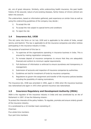 12
etc. are of great relevance. Similarly, while underwriting health insurance, the past health
history of the assured, nature of pre-existing diseases, family history of chronic ailment are
taken into account.
The underwriters, based on information gathered, past experience on similar lines as well as
using the underwriting guidelines of the company may decide :
i) To accept the risk
ii) To accept the risk subject to special terms and conditions
iii) To reject the risk
1.4 Insurance Act, 1938
This Act came into force on 1st July 1939 and is applicable to the whole of India, except
Jammu and Kashmir. This law is applicable to all the insurance companies and other entities
participating in the insurance industry in India .
The purpose of enactment of this law is:
1. To supervise all the organisations operating in insurance business in India. This is
ensured by making registration compulsory.
2. To increase deposit of insurance companies to ensure that they are adequately
financed and conform to minimum capital requirements.
3. Full disclosure of information is enforced to ensure soundness and transparency in
management.
4. Submission of accounts and inspection of insurance companies by authorities.
5. Guidelines are laid for investment of funds by insurance companies.
6. Regulations to govern the assignment and transfer of life insurance policies besides
including the possibility of making nominations.
The Insurance Act, 1938 was amended in 1950, again in 1956 when life insurance business
was nationalized and again in 1972 when general insurance was nationalised.
1.5 Insurance Regulatory and Development Authority (IRDA)
IRDA is the regulator of the insurance industry in India and was constituted by an Act of
Parliament in 1997. It has the following mission:
To protect the interests of the policy holders. To regulate, promote and ensure orderly growth
of the insurance industry.
It is constituted by a 10 member team consisting of :
Chairman
Five whole time members
Four part time members
 