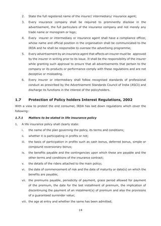 14
2. State the full registered name of the insurer/ intermediary/ insurance agent;
3. Every insurance company shall be required to prominently disclose in the
advertisement, the full particulars of the insurance company and not merely any
trade name or monogram or logo;
4. Every insurer or intermediary or insurance agent shall have a compliance officer,
whose name and official position in the organisation shall be communicated to the
IRDA and he shall be responsible to oversee the advertising programme;
5. Every advertisement by an insurance agent that affects an insurer must be approved
by the insurer in writing prior to its issue. It shall be the responsibility of the insurer
while granting such approval to ensure that all advertisements that pertain to the
company or its products or performance comply with these regulations and are not
deceptive or misleading.
6. Every insurer or intermediary shall follow recognised standards of professional
conduct as prescribed by the Advertisement Standards Council of India (ASCI) and
discharge its functions in the interest of the policyholders.
1.7 Protection of Policy holders Interest Regulations, 2002
With a view to protect the end consumer, IRDA has laid down regulations which cover the
following:
1.7.1 Matters to be stated in life insurance policy
1. A life insurance policy shall clearly state:
i. the name of the plan governing the policy, its terms and conditions;
ii. whether it is participating in profits or not;
iii. the basis of participation in profits such as cash bonus, deferred bonus, simple or
compound reversionary bonus;
iv. the benefits payable and the contingencies upon which these are payable and the
other terms and conditions of the insurance contract;
v. the details of the riders attached to the main policy;
vi. the date of commencement of risk and the date of maturity or date(s) on which the
benefits are payable;
vii. the premiums payable, periodicity of payment, grace period allowed for payment
of the premium, the date for the last installment of premium, the implication of
discontinuing the payment of an instalment(s) of premium and also the provisions
of a guaranteed surrender value;
viii. the age at entry and whether the same has been admitted;
 