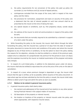 15
ix. the policy requirements for (a) conversion of the policy into paid up policy (b)
surrender (c) non-forfeiture and (d) revival of lapsed policies;
x. contingencies excluded from the scope of the cover, both in respect of the main
policy and the riders;
xi. the provisions for nomination, assignment and loans on security of the policy and
a statement that the rate of interest payable on such loan amount shall be as
prescribed by the insurer at the time of taking the loan;
xii. any special clauses or conditions, such as, first pregnancy clause, suicide clause
etc.;
xiii. the address of the insurer to which all communications in respect of the policy shall
be sent;
xiv. the documents that are normally required to be submitted by a claimant in support
of a claim under the policy.
2. While forwarding the policy to the insured, the insurer shall inform through the letter
forwarding the policy, that the insured has a period of 15 days from the date of receipt of
the policy document to review the terms and conditions of the policy and where the insured
disagrees to any of those terms or conditions, he has the option to return the policy stating
the reasons for his objection, whereby he shall be entitled to a refund of the premium paid,
subject only to a deduction of a proportionate risk premium for the period on cover (15 days)
and the expenses incurred by the insurer on medical examination of the proposer and stamp
duty charges.
3. In respect of a unit linked policy, in addition to the deductions given under (2) above,
the insurer shall also be entitled to repurchase the unit at the price of the units on the date of
cancellation.
4. In respect of a cover, where premium charged is dependent on age, the insurer shall
ensure that the age is verified, as far as possible, before issuance of the policy document. In
case where age has not been admitted by the time the policy is issued, the insurer shall make
efforts to obtain proof of age and admit the same as soon as possible.
1.7.2 Matters to be stated in general insurance policy
1. A general insurance policy shall clearly state:
i. the name(s) and address(es) of the insured and of any bank(s) or any other person
having financial interest in the subject matter of insurance;
ii. full description of the property or interest insured;
iii. the location or locations of the property or interest insured under the policy and
where appropriate, with respective insured values;
 