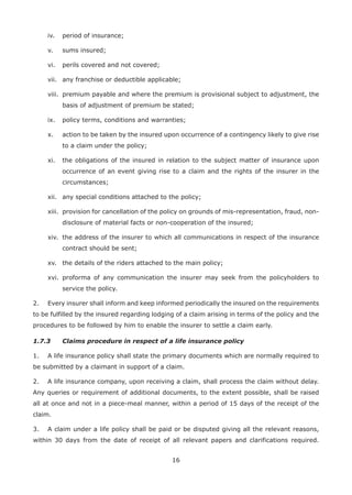 16
iv. period of insurance;
v. sums insured;
vi. perils covered and not covered;
vii. any franchise or deductible applicable;
viii. premium payable and where the premium is provisional subject to adjustment, the
basis of adjustment of premium be stated;
ix. policy terms, conditions and warranties;
x. action to be taken by the insured upon occurrence of a contingency likely to give rise
to a claim under the policy;
xi. the obligations of the insured in relation to the subject matter of insurance upon
occurrence of an event giving rise to a claim and the rights of the insurer in the
circumstances;
xii. any special conditions attached to the policy;
xiii. provision for cancellation of the policy on grounds of mis-representation, fraud, non-
disclosure of material facts or non-cooperation of the insured;
xiv. the address of the insurer to which all communications in respect of the insurance
contract should be sent;
xv. the details of the riders attached to the main policy;
xvi. proforma of any communication the insurer may seek from the policyholders to
service the policy.
2. Every insurer shall inform and keep informed periodically the insured on the requirements
to be fulfilled by the insured regarding lodging of a claim arising in terms of the policy and the
procedures to be followed by him to enable the insurer to settle a claim early.
1.7.3 Claims procedure in respect of a life insurance policy
1. A life insurance policy shall state the primary documents which are normally required to
be submitted by a claimant in support of a claim.
2. A life insurance company, upon receiving a claim, shall process the claim without delay.
Any queries or requirement of additional documents, to the extent possible, shall be raised
all at once and not in a piece-meal manner, within a period of 15 days of the receipt of the
claim.
3. A claim under a life policy shall be paid or be disputed giving all the relevant reasons,
within 30 days from the date of receipt of all relevant papers and clarifications required.
 