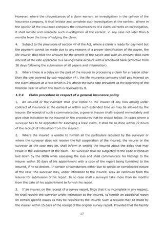 17
However, where the circumstances of a claim warrant an investigation in the opinion of the
insurance company, it shall initiate and complete such investigation at the earliest. Where in
the opinion of the insurance company the circumstances of a claim warrants an investigation,
it shall initiate and complete such investigation at the earliest, in any case not later than 6
months from the time of lodging the claim.
4. Subject to the provisions of section 47 of the Act, where a claim is ready for payment but
the payment cannot be made due to any reasons of a proper identification of the payee, the
life insurer shall hold the amount for the benefit of the payee and such an amount shall earn
interest at the rate applicable to a savings bank account with a scheduled bank (effective from
30 days following the submission of all papers and information).
5. Where there is a delay on the part of the insurer in processing a claim for a reason other
than the one covered by sub-regulation (4), the life insurance company shall pay interest on
the claim amount at a rate which is 2% above the bank rate prevalent at the beginning of the
financial year in which the claim is reviewed by it.
1.7.4 Claim procedure in respect of a general insurance policy
1. An insured or the claimant shall give notice to the insurer of any loss arising under
contract of insurance at the earliest or within such extended time as may be allowed by the
insurer. On receipt of such a communication, a general insurer shall respond immediately and
give clear indication to the insured on the procedures that he should follow. In cases where a
surveyor has to be appointed for assessing a loss/ claim, it shall be so done within 72 hours
of the receipt of intimation from the insured.
2. Where the insured is unable to furnish all the particulars required by the surveyor or
where the surveyor does not receive the full cooperation of the insured, the insurer or the
surveyor as the case may be, shall inform in writing the insured about the delay that may
result in the assessment of the claim. The surveyor shall be subjected to the code of conduct
laid down by the IRDA while assessing the loss and shall communicate his findings to the
insurer within 30 days of his appointment with a copy of the report being furnished to the
insured, if he so desires. In certain circumstances either due to special or complicated nature
of the case, the surveyor may, under intimation to the insured, seek an extension from the
insurer for submission of his report. In no case shall a surveyor take more than six months
from the date of his appointment to furnish his report.
3. If an insurer, on the receipt of a survey report, finds that it is incomplete in any respect,
he shall require the surveyor under intimation to the insured, to furnish an additional report
on certain specific issues as may be required by the insurer. Such a request may be made by
the insurer within 15 days of the receipt of the original survey report. Provided that the facility
 
