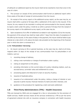18
of calling for an additional report by the insurer shall not be resorted to more than once in the
case of a claim.
4. The surveyor on receipt of this communication shall furnish an additional report within
three weeks of the date of receipt of communication from the insurer.
5. On receipt of the survey report or the additional survey report, as the case may be, an
insurer shall within a period of 30 days offer a settlement of the claim to the insured. If the
insurer, for any reasons to be recorded in writing and communicated to the insured, decides
to reject a claim under the policy, it shall do so within a period of 30 days from the receipt of
the survey report or the additional survey report, as the case may be.
6. Upon acceptance of an offer of settlement as stated in sub-regulation (5) by the insured,
the payment of the amount due shall be made within 7 days from the date of acceptance of
the offer by the insured. In the cases of delay in the payment, the insurer shall be liable to pay
interest at a rate which is 2% above the bank rate prevalent at the beginning of the financial
year in which the claim is reviewed by it.
1.7.5 Policyholders’ Servicing
1. An insurer carrying on life or general business, as the case may be, shall at all times,
respond within 10 days of the receipt of any communication from its policyholders in all
matters, such as:
1. recording change of address;
2. noting a new nomination or change of nomination under a policy;
3. noting an assignment on the policy;
4. providing information on the current status of a policy indicating matters, such as,
accrued bonus, surrender value and entitlement to a loan;
5. processing papers and disbursal of a loan on security of policy;
6. issuance of duplicate policy;
7. issuance of an endorsement under the policy; noting a change of interest or sum
assured or perils insured, financial interest of a bank and other interests; and
8. guidance on the procedure for registering a claim and early settlement
1.8 Third Party Administrators (TPA) - Health Insurance
TPAs are licensed by IRDA and are engaged for a fee or remuneration for the provision of
health services. Health services means all the services rendered by a TPA as per the terms
of agreement entered into with an insurance company in connection with health insurance
 