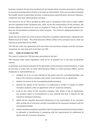 19
business, however the services rendered will not include either insurance business or soliciting
of insurance business either directly or through an intermediary. They are normally contracted
by a health insurer to administer services, including claims administration, premium collection,
enrollment and other administrative activities.
The license to act as TPA is granted by IRDA only to companies which have a share capital
and are registered under Companies Act, 1956. As per the memorandum of the company, the
primary objective should be to carry on business in India as TPA in the health services and
they are not permitted to transact any other business. The minimum capital prescribed is Rs.
1,00,00,000 .
As per the act at least one of the directors should be a qualified medical doctor registered with
Medical Council of India. The Chief Executive Officer (CEO) of the company has to under go
training as prescribed by the IRDA.
The TPA can enter into agreement with more than one insurance company and the insurance
companies can also deal with more than one TPA.
1.8.1 Code of conduct for TPA
The code of conduct for TPA has been prescribed by the Act.
TPA licensed under these regulations shall as far as possible act in the best professional
manner.
In particular and without prejudice to the generality of the provisions contained above, it shall
be the duty of every TPA, its Chief Administrative Officer or Chief Executive Officer and its
employees or representatives to :-
1. establish its or his or their identity to the public and the insured/policyholder and
that of the insurance company with which it has entered into an agreement.
2. disclose its licence to the insured/policyholder/prospect.
3. disclose the details of the services it is authorised to render in respect of health
insurance products under an agreement with an insurance company;
4. bring to the notice of the insurance company with whom it has an agreement,
any adverse report or inconsistencies or any material fact that is relevant for the
insurance company’s business;
5. obtain all the requisite documents pertaining to the examination of an insurance
claim arising out of insurance contract concluded by the insurance company with the
insured/policyholder;
6. render necessary assistance specified under the agreement and advice to policyholders
or claimants or beneficiaries in complying with the requirements for settlement of
claims with the insurance company;
 