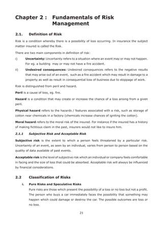 21
Chapter 2 : Fundamentals of Risk
Management
2.1. Definition of Risk
Risk is a condition whereby there is a possibility of loss occurring. In insurance the subject
matter insured is called the Risk.
There are two main components in definition of risk:
i) Uncertainty: Uncertainty refers to a situation where an event may or may not happen.
For eg. a building may or may not have a fire accident.
ii) Undesired consequences: Undesired consequences refers to the negative results
that may arise out of an event, such as a fire accident which may result in damage to a
property as well as result in consequential loss of business due to stoppage of work.
Risk is distinguished from peril and hazard.
Peril is a cause of loss, eg. fire.
Hazard is a condition that may create or increase the chance of a loss arising from a given
peril.
Physical hazard refers to the hazards / features associated with a risk, such as storage of
cotton near chemicals in a factory (chemicals increase chances of igniting the cotton).
Moral hazard refers to the moral risk of the insured. For instance if the insured has a history
of making fictitious claim in the past, insurers would not like to insure him.
2.1.1 Subjective Risk and Acceptable Risk
Subjective risk is the extent to which a person feels threatened by a particular risk.
Uncertainty of an event, as seen by an individual, varies from person to person based on the
quality of data available of past events.
Acceptable risk is the level of subjective risk which an individual or company feels comfortable
in facing and the size of loss that could be absorbed. Acceptable risk will always be influenced
by financial considerations.
2.2 Classification of Risks
i. Pure Risks and Speculative Risks
Pure risks are those which present the possibility of a loss or no loss but not a profit.
The person who buys a car immediately faces the possibility that something may
happen which could damage or destroy the car. The possible outcomes are loss or
no loss.
 