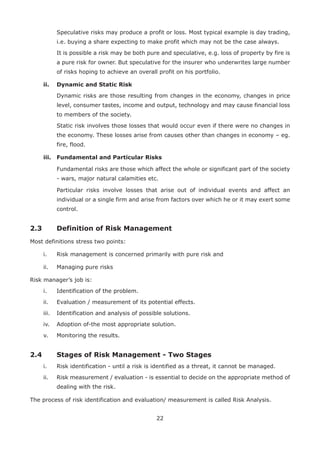 22
Speculative risks may produce a profit or loss. Most typical example is day trading,
i.e. buying a share expecting to make profit which may not be the case always.
It is possible a risk may be both pure and speculative, e.g. loss of property by fire is
a pure risk for owner. But speculative for the insurer who underwrites large number
of risks hoping to achieve an overall profit on his portfolio.
ii. Dynamic and Static Risk
Dynamic risks are those resulting from changes in the economy, changes in price
level, consumer tastes, income and output, technology and may cause financial loss
to members of the society.
Static risk involves those losses that would occur even if there were no changes in
the economy. These losses arise from causes other than changes in economy – eg.
fire, flood.
iii. Fundamental and Particular Risks
Fundamental risks are those which affect the whole or significant part of the society
- wars, major natural calamities etc.
Particular risks involve losses that arise out of individual events and affect an
individual or a single firm and arise from factors over which he or it may exert some
control.
2.3 Definition of Risk Management
Most definitions stress two points:
i. Risk management is concerned primarily with pure risk and
ii. Managing pure risks
Risk manager’s job is:
i. Identification of the problem.
ii. Evaluation / measurement of its potential effects.
iii. Identification and analysis of possible solutions.
iv. Adoption of-the most appropriate solution.
v. Monitoring the results.
2.4 Stages of Risk Management - Two Stages
i. Risk identification - until a risk is identified as a threat, it cannot be managed.
ii. Risk measurement / evaluation - is essential to decide on the appropriate method of
dealing with the risk.
The process of risk identification and evaluation/ measurement is called Risk Analysis.
 
