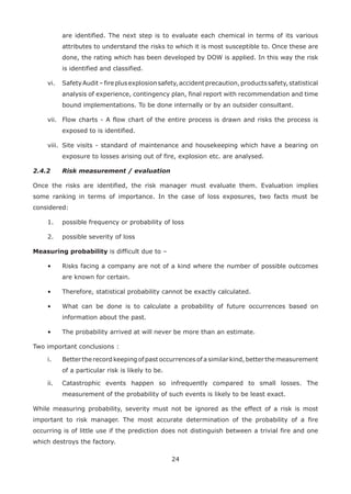 24
are identified. The next step is to evaluate each chemical in terms of its various
attributes to understand the risks to which it is most susceptible to. Once these are
done, the rating which has been developed by DOW is applied. In this way the risk
is identified and classified.
vi. SafetyAudit–fireplusexplosionsafety,accidentprecaution,productssafety,statistical
analysis of experience, contingency plan, final report with recommendation and time
bound implementations. To be done internally or by an outsider consultant.
vii. Flow charts - A flow chart of the entire process is drawn and risks the process is
exposed to is identified.
viii. Site visits - standard of maintenance and housekeeping which have a bearing on
exposure to losses arising out of fire, explosion etc. are analysed.
2.4.2 Risk measurement / evaluation
Once the risks are identified, the risk manager must evaluate them. Evaluation implies
some ranking in terms of importance. In the case of loss exposures, two facts must be
considered:
1. possible frequency or probability of loss
2. possible severity of loss
Measuring probability is difficult due to –
• Risks facing a company are not of a kind where the number of possible outcomes
are known for certain.
• Therefore, statistical probability cannot be exactly calculated.
• What can be done is to calculate a probability of future occurrences based on
information about the past.
• The probability arrived at will never be more than an estimate.
Two important conclusions :
i. Better the record keeping of past occurrences of a similar kind, better the measurement
of a particular risk is likely to be.
ii. Catastrophic events happen so infrequently compared to small losses. The
measurement of the probability of such events is likely to be least exact.
While measuring probability, severity must not be ignored as the effect of a risk is most
important to risk manager. The most accurate determination of the probability of a fire
occurring is of little use if the prediction does not distinguish between a trivial fire and one
which destroys the factory.
 