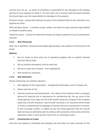 27
common law. For eg. an owner of a building is responsible for any damages to the building
and has to incur expense to rectify it. He may enter into a contract with the tenant whereby
the tenant takes over the responsibility for damages to the property.
Exclusion clause - clauses that relieves one party of the liabilities that he may otherwise incur
towards the other.
Hold Harmless clause - a contract usually written such that one party assumes legal liability
on behalf of another party.
Indemnity clause – contract to indemnify one party for losses sustained in lieu of consideration
received.
2.4.5 Risk Financing
After risk is identified, measured and treated appropriately, the question of financing the risk
arises:
Options
1. Pay for losses as they arise out of operating budgets with no specific financial
provision being made.
2. Set up internal contingency fund to meet loss.
3. Borrow to meet cost of losses - from subsidiaries.
4. Risk transfer by insurance.
2.4.6 Risk Retention
Factors influencing risk retention decision:
1. Risk Appetite of the organization - management philosophy, size of company etc.
2. Nature and size of risk
3. External incentives and disincentives - this refers to the incentive which a company
derives for retaining risk or disincentive for transferring risk. For eg. some of the
rating agencies from Japan do not confer quality rating to a company if the company
avails loss of profit insurance. Loss of profit insurance is an insurance where losses
in revenue sustained due to stoppage of business due to an insured peril is covered.
If such coverage is taken, it implies (as per the rating agencies) that the insured
does not have an alternative plan to continue with production and cannot commence
operations within a short period of time from an unforeseen event.
2.4.7 Construction of a plan
Once the risk exposure is identified and analysed, the next step is to take a decision on the
 