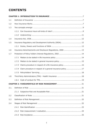 1
CONTENTS
CHAPTER 1: INTRODUCTION TO INSURANCE ........................................................7
1.1 Deﬁnition of Insurance ...................................................................................7
1.2 How Insurance Works......................................................................................7
1.3 Two concepts emerge: ....................................................................................9
1.3.1 Can Insurance insure all kinds of risks?....................................................9
1.3.2 Underwriting:.....................................................................................11
1.4 Insurance Act, 1938......................................................................................12
1.5 Insurance Regulatory and Development Authority (IRDA)...................................12
1.5.1 Duties, Powers and Functions of IRDA ...................................................13
1.6 Insurance Advertisements and Disclosure Regulations, 2000 ..............................13
1.7 Protection of Policy holders Interest Regulations, 2002 ......................................14
1.7.1 Matters to be stated in life insurance policy ............................................14
1.7.2 Matters to be stated in general insurance policy......................................15
1.7.3 Claims procedure in respect of a life insurance policy...............................16
1.7.4 Claim procedure in respect of a general insurance policy ..........................17
1.7.5 Policyholders’ Servicing .......................................................................18
1.8 Third Party Administrators (TPA) - Health Insurance .........................................18
1.8.1 Code of conduct for TPA.......................................................................19
CHAPTER 2: FUNDAMENTALS OF RISK MANAGEMENT..........................................21
2.1. Deﬁnition of Risk .........................................................................................21
2.1.1 Subjective Risk and Acceptable Risk ......................................................21
2.2 Classiﬁcation of Risks ...................................................................................21
2.3 Deﬁnition of Risk Management .......................................................................22
2.4 Stages of Risk Management ..........................................................................22
2.4.1 Risk Identiﬁcation ..............................................................................23
2.4.2 Risk measurement / evaluation.............................................................24
2.4.3 Risk Avoidance ...................................................................................25
 