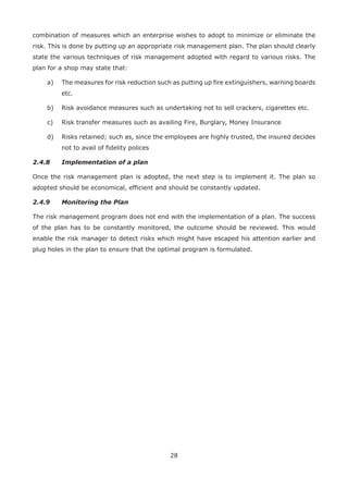 28
combination of measures which an enterprise wishes to adopt to minimize or eliminate the
risk. This is done by putting up an appropriate risk management plan. The plan should clearly
state the various techniques of risk management adopted with regard to various risks. The
plan for a shop may state that:
a) The measures for risk reduction such as putting up fire extinguishers, warning boards
etc.
b) Risk avoidance measures such as undertaking not to sell crackers, cigarettes etc.
c) Risk transfer measures such as availing Fire, Burglary, Money Insurance
d) Risks retained; such as, since the employees are highly trusted, the insured decides
not to avail of fidelity polices
2.4.8 Implementation of a plan
Once the risk management plan is adopted, the next step is to implement it. The plan so
adopted should be economical, efficient and should be constantly updated.
2.4.9 Monitoring the Plan
The risk management program does not end with the implementation of a plan. The success
of the plan has to be constantly monitored, the outcome should be reviewed. This would
enable the risk manager to detect risks which might have escaped his attention earlier and
plug holes in the plan to ensure that the optimal program is formulated.
 