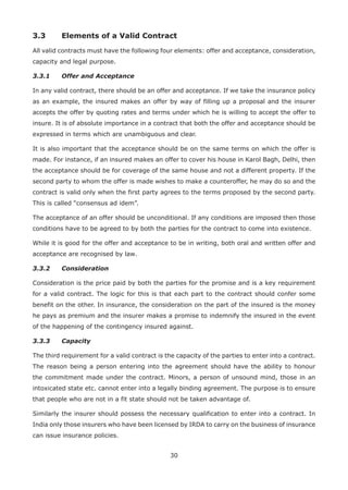 30
3.3 Elements of a Valid Contract
All valid contracts must have the following four elements: offer and acceptance, consideration,
capacity and legal purpose.
3.3.1 Offer and Acceptance
In any valid contract, there should be an offer and acceptance. If we take the insurance policy
as an example, the insured makes an offer by way of filling up a proposal and the insurer
accepts the offer by quoting rates and terms under which he is willing to accept the offer to
insure. It is of absolute importance in a contract that both the offer and acceptance should be
expressed in terms which are unambiguous and clear.
It is also important that the acceptance should be on the same terms on which the offer is
made. For instance, if an insured makes an offer to cover his house in Karol Bagh, Delhi, then
the acceptance should be for coverage of the same house and not a different property. If the
second party to whom the offer is made wishes to make a counteroffer, he may do so and the
contract is valid only when the first party agrees to the terms proposed by the second party.
This is called “consensus ad idem”.
The acceptance of an offer should be unconditional. If any conditions are imposed then those
conditions have to be agreed to by both the parties for the contract to come into existence.
While it is good for the offer and acceptance to be in writing, both oral and written offer and
acceptance are recognised by law.
3.3.2 Consideration
Consideration is the price paid by both the parties for the promise and is a key requirement
for a valid contract. The logic for this is that each part to the contract should confer some
benefit on the other. In insurance, the consideration on the part of the insured is the money
he pays as premium and the insurer makes a promise to indemnify the insured in the event
of the happening of the contingency insured against.
3.3.3 Capacity
The third requirement for a valid contract is the capacity of the parties to enter into a contract.
The reason being a person entering into the agreement should have the ability to honour
the commitment made under the contract. Minors, a person of unsound mind, those in an
intoxicated state etc. cannot enter into a legally binding agreement. The purpose is to ensure
that people who are not in a fit state should not be taken advantage of.
Similarly the insurer should possess the necessary qualification to enter into a contract. In
India only those insurers who have been licensed by IRDA to carry on the business of insurance
can issue insurance policies.
 