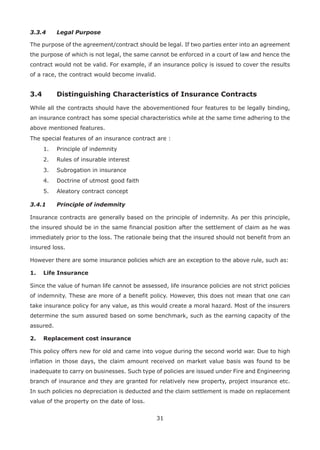 31
3.3.4 Legal Purpose
The purpose of the agreement/contract should be legal. If two parties enter into an agreement
the purpose of which is not legal, the same cannot be enforced in a court of law and hence the
contract would not be valid. For example, if an insurance policy is issued to cover the results
of a race, the contract would become invalid.
3.4 Distinguishing Characteristics of Insurance Contracts
While all the contracts should have the abovementioned four features to be legally binding,
an insurance contract has some special characteristics while at the same time adhering to the
above mentioned features.
The special features of an insurance contract are :
1. Principle of indemnity
2. Rules of insurable interest
3. Subrogation in insurance
4. Doctrine of utmost good faith
5. Aleatory contract concept
3.4.1 Principle of indemnity
Insurance contracts are generally based on the principle of indemnity. As per this principle,
the insured should be in the same financial position after the settlement of claim as he was
immediately prior to the loss. The rationale being that the insured should not benefit from an
insured loss.
However there are some insurance policies which are an exception to the above rule, such as:
1. Life Insurance
Since the value of human life cannot be assessed, life insurance policies are not strict policies
of indemnity. These are more of a benefit policy. However, this does not mean that one can
take insurance policy for any value, as this would create a moral hazard. Most of the insurers
determine the sum assured based on some benchmark, such as the earning capacity of the
assured.
2. Replacement cost insurance
This policy offers new for old and came into vogue during the second world war. Due to high
inflation in those days, the claim amount received on market value basis was found to be
inadequate to carry on businesses. Such type of policies are issued under Fire and Engineering
branch of insurance and they are granted for relatively new property, project insurance etc.
In such policies no depreciation is deducted and the claim settlement is made on replacement
value of the property on the date of loss.
 