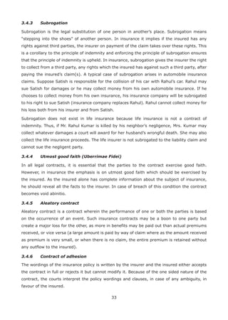 33
3.4.3 Subrogation
Subrogation is the legal substitution of one person in another’s place. Subrogation means
“stepping into the shoes” of another person. In insurance it implies if the insured has any
rights against third parties, the insurer on payment of the claim takes over these rights. This
is a corollary to the principle of indemnity and enforcing the principle of subrogation ensures
that the principle of indemnity is upheld. In insurance, subrogation gives the insurer the right
to collect from a third party, any rights which the insured has against such a third party, after
paying the insured’s claim(s). A typical case of subrogation arises in automobile insurance
claims. Suppose Satish is responsible for the collision of his car with Rahul’s car. Rahul may
sue Satish for damages or he may collect money from his own automobile insurance. If he
chooses to collect money from his own insurance, his insurance company will be subrogated
to his right to sue Satish (insurance company replaces Rahul). Rahul cannot collect money for
his loss both from his insurer and from Satish.
Subrogation does not exist in life insurance because life insurance is not a contract of
indemnity. Thus, if Mr. Rahul Kumar is killed by his neighbor’s negligence, Mrs. Kumar may
collect whatever damages a court will award for her husband’s wrongful death. She may also
collect the life insurance proceeds. The life insurer is not subrogated to the liability claim and
cannot sue the negligent party.
3.4.4 Utmost good faith (Uberrimae Fidei)
In all legal contracts, it is essential that the parties to the contract exercise good faith.
However, in insurance the emphasis is on utmost good faith which should be exercised by
the insured. As the insured alone has complete information about the subject of insurance,
he should reveal all the facts to the insurer. In case of breach of this condition the contract
becomes void abinitio.
3.4.5 Aleatory contract
Aleatory contract is a contract wherein the performance of one or both the parties is based
on the occurrence of an event. Such insurance contracts may be a boon to one party but
create a major loss for the other, as more in benefits may be paid out than actual premiums
received, or vice versa (a large amount is paid by way of claim where as the amount received
as premium is very small, or when there is no claim, the entire premium is retained without
any outflow to the insured).
3.4.6 Contract of adhesion
The wordings of the insurance policy is written by the insurer and the insured either accepts
the contract in full or rejects it but cannot modify it. Because of the one sided nature of the
contract, the courts interpret the policy wordings and clauses, in case of any ambiguity, in
favour of the insured.
 