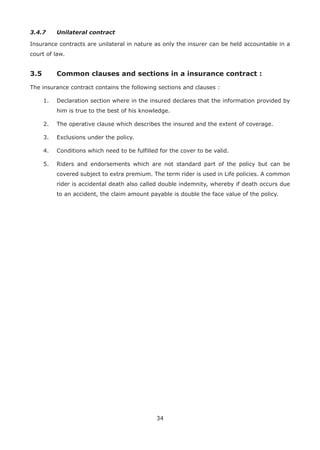 34
3.4.7 Unilateral contract
Insurance contracts are unilateral in nature as only the insurer can be held accountable in a
court of law.
3.5 Common clauses and sections in a insurance contract :
The insurance contract contains the following sections and clauses :
1. Declaration section where in the insured declares that the information provided by
him is true to the best of his knowledge.
2. The operative clause which describes the insured and the extent of coverage.
3. Exclusions under the policy.
4. Conditions which need to be fulfilled for the cover to be valid.
5. Riders and endorsements which are not standard part of the policy but can be
covered subject to extra premium. The term rider is used in Life policies. A common
rider is accidental death also called double indemnity, whereby if death occurs due
to an accident, the claim amount payable is double the face value of the policy.
 