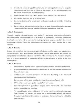 36
3. Aircraft and articles dropped therefrom, i.e. any damage to the insured property
caused either due to an aircraft falling on the property or any object dropped from
the aircraft damaging the insured’s property.
4. Impact damage due to rail/road or animal; other than insured’s own vehicle
5. Riots, strike, malicious and terrorism damage
6. Subsidence (motion of a surface as it shifts downward) and landslides (including
rockslide)
7. Storm, cyclone, typhoon, tempest, hurricane, tornado, flood and inundation, damage
caused by sprinkler leakage, overflow, leakage of water tanks, pipes etc.
4.3.1.3 Extra covers
The policy may be extended to cover earth quake, fire and shock; deterioration of stock in
the cold storages following power failure as a result of insured peril, additional expenditure
involved in removal of debris, architect / consulting engineers’ fee over and above the amount
covered by the policy, forest fire, spontaneous combustion and impact damage due to own
vehicles.
4.3.1.4 Benefits
In case of a partial loss, the insurance company effects payment for repairs and replacement.
In case of policy with reinstatement value clause, cost of reinstatement will be paid on
completion of reinstatement subject to overall limit of the sum insured. The insurance company
may at its option, also repair or replace the affected property instead of paying for the cost
of restoration.
4.3.1.5 Premium
• Premium rating depends on the type of occupancy-whether industrial or otherwise.
• All properties located in an industrial complex will be charged one rate depending on
the product(s) made.
• Facilities outside industrial complexes will be rated depending on the nature of
occupancy at individual location.
• Storage areas will be rated based on the hazardous nature of goods held.
• Additional premium is charged to include “Add on” covers.
• Discount in premium is given based on past claims history and - fire protection
facilities provided at the premises.
• The insured has the option not to avail riot, strike, malicious and terrorism damage
cover. Similarly the insured can decide not to take coverage against the risks of
flood, storm, typhoon and inundation in which case the insured may be entitled to
some discounts.
 