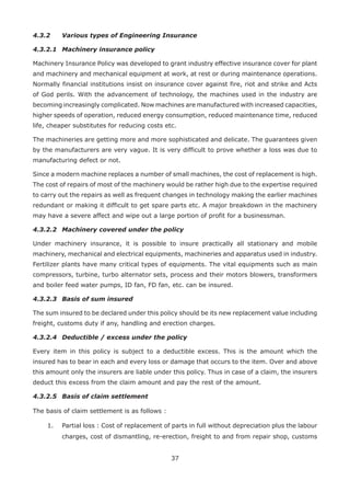 37
4.3.2 Various types of Engineering Insurance
4.3.2.1 Machinery insurance policy
Machinery Insurance Policy was developed to grant industry effective insurance cover for plant
and machinery and mechanical equipment at work, at rest or during maintenance operations.
Normally financial institutions insist on insurance cover against fire, riot and strike and Acts
of God perils. With the advancement of technology, the machines used in the industry are
becoming increasingly complicated. Now machines are manufactured with increased capacities,
higher speeds of operation, reduced energy consumption, reduced maintenance time, reduced
life, cheaper substitutes for reducing costs etc.
The machineries are getting more and more sophisticated and delicate. The guarantees given
by the manufacturers are very vague. It is very difficult to prove whether a loss was due to
manufacturing defect or not.
Since a modern machine replaces a number of small machines, the cost of replacement is high.
The cost of repairs of most of the machinery would be rather high due to the expertise required
to carry out the repairs as well as frequent changes in technology making the earlier machines
redundant or making it difficult to get spare parts etc. A major breakdown in the machinery
may have a severe affect and wipe out a large portion of profit for a businessman.
4.3.2.2 Machinery covered under the policy
Under machinery insurance, it is possible to insure practically all stationary and mobile
machinery, mechanical and electrical equipments, machineries and apparatus used in industry.
Fertilizer plants have many critical types of equipments. The vital equipments such as main
compressors, turbine, turbo alternator sets, process and their motors blowers, transformers
and boiler feed water pumps, ID fan, FD fan, etc. can be insured.
4.3.2.3 Basis of sum insured
The sum insured to be declared under this policy should be its new replacement value including
freight, customs duty if any, handling and erection charges.
4.3.2.4 Deductible / excess under the policy
Every item in this policy is subject to a deductible excess. This is the amount which the
insured has to bear in each and every loss or damage that occurs to the item. Over and above
this amount only the insurers are liable under this policy. Thus in case of a claim, the insurers
deduct this excess from the claim amount and pay the rest of the amount.
4.3.2.5 Basis of claim settlement
The basis of claim settlement is as follows :
1. Partial loss : Cost of replacement of parts in full without depreciation plus the labour
charges, cost of dismantling, re-erection, freight to and from repair shop, customs
 