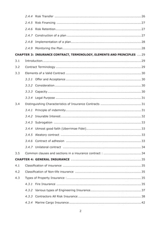 2
2.4.4 Risk Transfer .....................................................................................26
2.4.5 Risk Financing ...................................................................................27
2.4.6 Risk Retention....................................................................................27
2.4.7 Construction of a plan .........................................................................27
2.4.8 Implementation of a plan.....................................................................28
2.4.9 Monitoring the Plan.............................................................................28
CHAPTER 3: INSURANCE CONTRACT, TERMINOLOGY, ELEMENTS AND PRINCIPLES .... 29
3.1 Introduction.................................................................................................29
3.2 Contract Terminology ....................................................................................29
3.3 Elements of a Valid Contract ..........................................................................30
3.3.1 Offer and Acceptance ..........................................................................30
3.3.2 Consideration.....................................................................................30
3.3.3 Capacity............................................................................................30
3.3.4 Legal Purpose ....................................................................................31
3.4 Distinguishing Characteristics of Insurance Contracts ........................................31
3.4.1 Principle of indemnity..........................................................................31
3.4.2 Insurable Interest...............................................................................32
3.4.3 Subrogation ......................................................................................33
3.4.4 Utmost good faith (Uberrimae Fidei)......................................................33
3.4.5 Aleatory contract ...............................................................................33
3.4.6 Contract of adhesion ..........................................................................33
3.4.7 Unilateral contract .............................................................................34
3.5 Common clauses and sections in a insurance contract : .....................................34
CHAPTER 4: GENERAL INSURANCE .....................................................................35
4.1 Classiﬁcation of insurance .............................................................................35
4.2 Classiﬁcation of Non-life insurance .................................................................35
4.3 Types of Property Insurance :.........................................................................35
4.3.1 Fire Insurance ...................................................................................35
4.3.2 Various types of Engineering Insurance..................................................37
4.3.3 Contractors All Risk Insurance ..............................................................38
4.3.4 Marine Cargo Insurance.......................................................................42
 