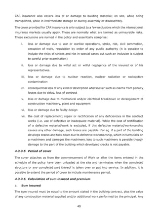 40
CAR insurance also covers loss of or damage to building material; on site, while being
transported, while in intermediate storage or during assembly or disassembly.
The cover provided for CAR insurance is only subject to a few exclusions which the international
insurance markets usually apply. These are normally what are termed as uninsurable risks.
These exclusions are named in the policy and essentially comprise:
i. loss or damage due to war or warlike operations, strike, riot, civil commotion,
cessation of work, requisition by order of any public authority (it is possible to
include the risks of strikes and riot in special cases but such an inclusion is subject
to careful prior examination)
ii. loss or damage due to wilful act or wilful negligence of the insured or of his
representatives.
iii. loss or damage due to nuclear reaction, nuclear radiation or radioactive
contamination
iv. consequential loss of any kind or description whatsoever such as claims from penalty
losses due to delay, loss of contract
v. loss or damage due to mechanical and/or electrical breakdown or derangement of
construction machinery, plant and equipment
vi. loss or damage due to faulty design
vii. the cost of replacement; repair or rectification of any deficiencies in the contract
works (i.e. use of defective or inadequate material). While the cost of rectification
of a defective material/work is excluded, if this defective material/workmanship
causes any other damage, such losses are payable. For eg. if a part of the building
develops cracks and falls down due to defective workmanship, which in turns falls on
a machinery and damages the machinery, loss to such machinery is payable though
damage to the part of the building which developed cracks is not payable.
4.3.3.5 Period of cover
The cover attaches as from the commencement of Work or after the items entered in the
schedule of the policy have been unloaded at the site and terminates when the completed
structure or any completed part thereof is taken over or put into service. In addition, it is
possible to extend the period of cover to include maintenance period.
4.3.3.6 Calculation of sum insured and premium
a. Sum insured
The sum insured must be equal to the amount stated in the building contract, plus the value
of any construction material supplied and/or additional work performed by the principal. Any
 