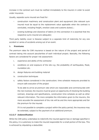 41
increase in the contract sum must be notified immediately to the insurers in order to avoid
under insurance.
Usually, separate sums insured are fixed for:
- construction machinery and construction plant and equipment (the relevant sum
insured must be equal to the replacement value applicable when the contract is
concluded, including freight, erection costs and customs duties) ;
- existing buildings and clearance of debris (in this connection it is essential that the
respective sums insured are adequate)
Third party liability cover is likewise subject to a separate limit of indemnity for any one
accident or series of accidents arising out of an event.
b. Premiums
The premium rates for CAR insurance is based on the nature of the project and period of
contract taking into account peculiarities of each individual project. Basically, the following
factors are considered for proper risk assessment:
i. experience and ability of the contractor
ii. conditions on and exposure of the site e.g. the probability of earthquakes, flood,
inundation etc.
iii. design features and building material
iv. construction techniques
v. safety factors considered in the construction; time schedule measures provided to
ensure safe execution of the project
To be able to arrive at premium rate which are reasonable and commensurate with
the risk involved, the insurers must be given an opportunity of checking the building
contract, drawings and specifications, construction time schedule as well as other
relevant information. The more complete the information given to the insurers, the
more accurate the assessment of the risk will be and the more appropriate and fair
the premium for the insured.
If it is not possible to complete a project within the policy period, the insurance may
be extended, subject to the payment of an additional premium.
4.3.3.7 Indemnification
While the CAR policy undertakes to indemnify the insured against loss or damage specified in
the policy, it is customary to make the insured responsible for a small portion of the loss. This
is achieved by stipulating a deductible:
 