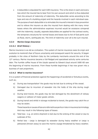 42
• A deductible is stipulated for each CAR insurance. This is the share in each and every
loss which the insured has to bear from his own account and which is thus deducted
from the amount of indemnity of indemnity. The deductible varies according to the
type and size of a building project and the hazards involved in each individual case.
The purpose of each deductible is to stimulate the insured’s interest in loss prevention
and to relieve the insurers as also the insured from dealing with the many minor
losses where the administrative expenses incurred would be excessive compared
with the indemnity. Usually, separate deductibles are applied for the contract works,
the temporary structures for normal losses and losses due to Act of God perils such
as flood, storm, earthquake etc. The limit of indemnity over all is the sum insured.
4.3.4 Marine Cargo Insurance
4.4.4.1 Brief History :
Marine insurance is as old as civilization. This system of marine insurance owes its origin and
evolution to mankind’s fear of future uncertainty and consequent search for security. It began
probably in the cities of Northern Italy by the Lombardy merchants around the end of the
12th
century. Marine insurance became a full-fledged and specialised activity some centuries
later. The humble coffee house of the Lloyds opened by Edward Lloyd around 1680 AD saw
the beginning of marine insurance. From these humble beginnings it has now grown into a
business of vast proportions.
4.3.4.2 What is marine insurance?
It is a system of financial protection against the happenings of accidental or fortuitous events,
such as;
a) During sea transportation’ the goods may be lost due to sinking of the vessel.
b) Damaged due to incursion of seawater into the holds of the ship during rough
weather.
c) During land transit, the goods may be lost damaged by the derailment of railway
wagons or collision of motor goods vehicle.
d) During transit and whilst in storage incidental to transit, the goods may catch fire or
may be stolen.
Thesehazardsorcausesoflossarereferredtoasperilsorrisksininsuranceterminology
And may result in the following types of losses:
a) Total loss - e.g. an entire shipment is lost due to the sinking of the vessel or due to
outbreak of fire
b) Partial loss - cargo is damaged by seawater during heavy weather or cargo is
jettisoned (thrown away) to save the marine voyage threatened by heavy weather.
 