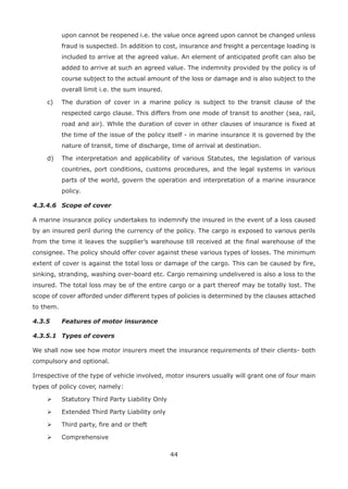 44
upon cannot be reopened i.e. the value once agreed upon cannot be changed unless
fraud is suspected. In addition to cost, insurance and freight a percentage loading is
included to arrive at the agreed value. An element of anticipated profit can also be
added to arrive at such an agreed value. The indemnity provided by the policy is of
course subject to the actual amount of the loss or damage and is also subject to the
overall limit i.e. the sum insured.
c) The duration of cover in a marine policy is subject to the transit clause of the
respected cargo clause. This differs from one mode of transit to another (sea, rail,
road and air). While the duration of cover in other clauses of insurance is fixed at
the time of the issue of the policy itself - in marine insurance it is governed by the
nature of transit, time of discharge, time of arrival at destination.
d) The interpretation and applicability of various Statutes, the legislation of various
countries, port conditions, customs procedures, and the legal systems in various
parts of the world, govern the operation and interpretation of a marine insurance
policy.
4.3.4.6 Scope of cover
A marine insurance policy undertakes to indemnify the insured in the event of a loss caused
by an insured peril during the currency of the policy. The cargo is exposed to various perils
from the time it leaves the supplier’s warehouse till received at the final warehouse of the
consignee. The policy should offer cover against these various types of losses. The minimum
extent of cover is against the total loss or damage of the cargo. This can be caused by fire,
sinking, stranding, washing over-board etc. Cargo remaining undelivered is also a loss to the
insured. The total loss may be of the entire cargo or a part thereof may be totally lost. The
scope of cover afforded under different types of policies is determined by the clauses attached
to them.
4.3.5 Features of motor insurance
4.3.5.1 Types of covers
We shall now see how motor insurers meet the insurance requirements of their clients- both
compulsory and optional.
Irrespective of the type of vehicle involved, motor insurers usually will grant one of four main
types of policy cover, namely:
Statutory Third Party Liability Only
Extended Third Party Liability only
Third party, fire and or theft
Comprehensive
 